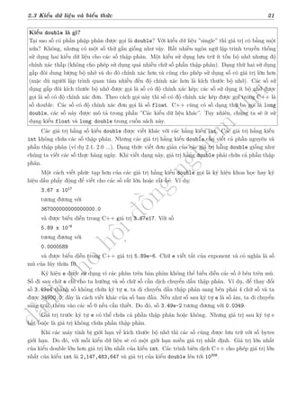 d
à
n
h
c
h
o
h
ộ
i
đ
ồ
n
g
n
g
h
i
ệ
m
t
h
u
2.3 Kiểu dữ liệu và biểu thức 21
Kiểu double là gì?
Tại sao số có phần phập phân được gọi là double? Với kiểu dữ liệu ”single” thì giá trị có bằng một
nửa? Không, nhưng có một số thứ gần giống như vậy. Rất nhiều ngôn ngữ lập trình truyền thống
sử dụng hai kiểu dữ liệu cho các số thập phân. Một kiểu sử dụng lưu trữ ít tốn bộ nhớ nhưng độ
chính xác thấp (không cho phép sử dụng quá nhiều chữ số phần thập phân). Dạng thứ hai sử dụng
gấp đôi dung lượng bộ nhớ và do đó chính xác hơn và cũng cho phép sử dụng số có giá trị lớn hơn
(mặc dù người lập trình quan tâm nhiều đến độ chính xác hơn là kích thước bộ nhớ). Các số sử
dụng gấp đôi kích thước bộ nhớ được gọi là số có độ chính xác kép; các số sử dụng ít bộ nhớ được
gọi là số có độ chính xác đơn. Theo cách gọi này thì số có độ chính xác kép được gọi trong C++ là
số double. Các số có độ chính xác đơn gọi là số float. C++ cũng có số dạng thứ ba gọi là long
double, các số này được mô tả trong phần ”Các kiểu dữ liệu khác”. Tuy nhiên, chúng ta sẽ ít sử
dụng kiểu float và long double trong cuốn sách này.
Các giá trị hằng số kiểu double được viết khác với các hằng kiểu int. Các giá trị hằng kiểu
int không chứa các số thập phân. Nhưng các giá trị hằng kiểu double cần viết cả phần nguyên và
phần thập phân (ví dụ 2.1, 2.0 ...). Dạng thức viết đơn giản của các giá trị hằng double giống như
chúng ta viết các số thực hàng ngày. Khi viết dạng này, giá trị hằng double phải chứa cả phần thập
phân.
Một cách viết phức tạp hơn của các giá trị hằng kiểu double gọi là ký hiệu khoa học hay ký
hiệu dấu phẩy động để viết cho các số rất lớn hoặc rất bé. Ví dụ:
3.67 x 1017
tương đương với
367000000000000000.0
và được biểu diễn trong C++ giá trị 3.67e17. Với số
5.89 x 10-6
tương đương với
0.0000589
và được biểu diễn trong C++ giá trị 5.89e-6. Chữ e viết tắt của exponent và có nghĩa là số
mũ của lũy thừa 10.
Ký hiệu e được sử dụng vì các phím trên bàn phím không thể biểu diễn các số ở bên trên mũ.
Số đi sau chữ e chỉ cho ta hướng và số chữ số cần dịch chuyển dấu thập phân. Ví dụ, để thay đổi
số 3.49e4 thành số không chứa ký tự e, ta di chuyển dấu thập phân sang bên phải 4 chữ số và ta
được 34900.0, đây là cách viết khác của số ban đầu. Nếu như số sau ký tự e là số âm, ta di chuyển
sang trái, thêm vào các số 0 nếu cần thiết. Do đó, số 3.49e-2 tương đương với 0.0349.
Giá trị trước ký tự e có thể chứa cả phần thập phân hoặc không. Nhưng giá trị sau ký tự e
bắt buộc là giá trị không chứa phần thập phân.
Khi các máy tính bị giới hạn về kích thước bộ nhớ thì các số cũng được lưu trữ với số bytes
giới hạn. Do đó, với mỗi kiểu dữ liệu sẽ có một giới hạn miền giá trị nhất định. Giá trị lớn nhất
của kiểu double lớn hơn giá trị lớn nhất của kiểu int. Các trình biên dịch C++ cho phép giá trị lớn
nhất của kiểu int là 2,147,483,647 và giá trị của kiểu double lên tới 10308
.
 