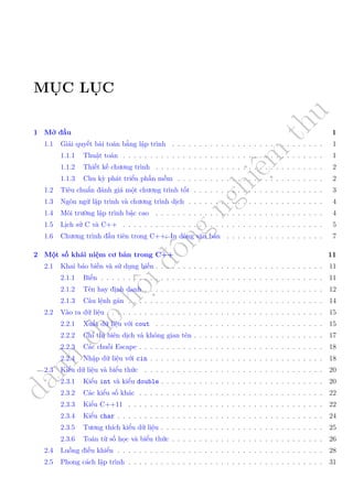 d
à
n
h
c
h
o
h
ộ
i
đ
ồ
n
g
n
g
h
i
ệ
m
t
h
u
MỤC LỤC
1 Mở đầu 1
1.1 Giải quyết bài toán bằng lập trình . . . . . . . . . . . . . . . . . . . . . . . . . . . . 1
1.1.1 Thuật toán . . . . . . . . . . . . . . . . . . . . . . . . . . . . . . . . . . . . . 1
1.1.2 Thiết kế chương trình . . . . . . . . . . . . . . . . . . . . . . . . . . . . . . . 2
1.1.3 Chu kỳ phát triển phần mềm . . . . . . . . . . . . . . . . . . . . . . . . . . . 2
1.2 Tiêu chuẩn đánh giá một chương trình tốt . . . . . . . . . . . . . . . . . . . . . . . . 3
1.3 Ngôn ngữ lập trình và chương trình dịch . . . . . . . . . . . . . . . . . . . . . . . . . 4
1.4 Môi trường lập trình bậc cao . . . . . . . . . . . . . . . . . . . . . . . . . . . . . . . 4
1.5 Lịch sử C và C++ . . . . . . . . . . . . . . . . . . . . . . . . . . . . . . . . . . . . . 5
1.6 Chương trình đầu tiên trong C++: In dòng văn bản . . . . . . . . . . . . . . . . . . 7
2 Một số khái niệm cơ bản trong C++ 11
2.1 Khai báo biến và sử dụng biến . . . . . . . . . . . . . . . . . . . . . . . . . . . . . . . 11
2.1.1 Biến . . . . . . . . . . . . . . . . . . . . . . . . . . . . . . . . . . . . . . . . . 11
2.1.2 Tên hay định danh . . . . . . . . . . . . . . . . . . . . . . . . . . . . . . . . . 12
2.1.3 Câu lệnh gán . . . . . . . . . . . . . . . . . . . . . . . . . . . . . . . . . . . . 14
2.2 Vào ra dữ liệu . . . . . . . . . . . . . . . . . . . . . . . . . . . . . . . . . . . . . . . . 15
2.2.1 Xuất dữ liệu với cout . . . . . . . . . . . . . . . . . . . . . . . . . . . . . . . 15
2.2.2 Chỉ thị biên dịch và không gian tên . . . . . . . . . . . . . . . . . . . . . . . . 17
2.2.3 Các chuỗi Escape . . . . . . . . . . . . . . . . . . . . . . . . . . . . . . . . . . 18
2.2.4 Nhập dữ liệu với cin . . . . . . . . . . . . . . . . . . . . . . . . . . . . . . . . 18
2.3 Kiểu dữ liệu và biểu thức . . . . . . . . . . . . . . . . . . . . . . . . . . . . . . . . . 20
2.3.1 Kiểu int và kiểu double . . . . . . . . . . . . . . . . . . . . . . . . . . . . . . 20
2.3.2 Các kiểu số khác . . . . . . . . . . . . . . . . . . . . . . . . . . . . . . . . . . 22
2.3.3 Kiểu C++11 . . . . . . . . . . . . . . . . . . . . . . . . . . . . . . . . . . . . 22
2.3.4 Kiểu char . . . . . . . . . . . . . . . . . . . . . . . . . . . . . . . . . . . . . . 24
2.3.5 Tương thích kiểu dữ liệu . . . . . . . . . . . . . . . . . . . . . . . . . . . . . . 25
2.3.6 Toán từ số học và biểu thức . . . . . . . . . . . . . . . . . . . . . . . . . . . . 26
2.4 Luồng điều khiển . . . . . . . . . . . . . . . . . . . . . . . . . . . . . . . . . . . . . . 28
2.5 Phong cách lập trình . . . . . . . . . . . . . . . . . . . . . . . . . . . . . . . . . . . . 31
 