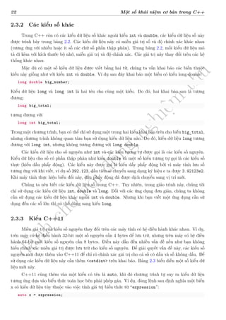 d
à
n
h
c
h
o
h
ộ
i
đ
ồ
n
g
n
g
h
i
ệ
m
t
h
u
22 Một số khái niệm cơ bản trong C++
2.3.2 Các kiểu số khác
Trong C++ còn có các kiểu dữ liệu số khác ngoài kiểu int và double, các kiểu dữ liệu số này
được trình bày trong bảng 2.2. Các kiểu dữ liệu này có miền giá trị số và độ chính xác khác nhau
(tương ứng với nhiều hoặc ít số các chữ số phần thập phân). Trong bảng 2.2, mỗi kiểu dữ liệu mô
tả đi kèm với kích thước bộ nhớ, miền giá trị và độ chính xác. Các giá trị này thay đổi trên các hệ
thống khác nhau.
Mặc dù có một số kiểu dữ liệu được viết bằng hai từ, chúng ta vẫn khai báo các biến thuộc
kiểu này giống như với kiểu int và double. Ví dụ sau đây khai báo một biến có kiểu long double:
long double big_number;
Kiểu dữ liệu long và long int là hai tên cho cùng một kiểu. Do đó, hai khai báo sau là tương
đương:
long big_total;
tương đương với
long int big_total;
Trong một chương trình, bạn có thể chỉ sử dụng một trong hai kiểu khai báo trên cho biến big_total,
nhưng chương trình không quan tâm bạn sử dụng kiểu dữ liệu nào. Do đó, kiểu dữ liệu long tương
đương với long int, nhưng không tương đương với long double.
Các kiểu dữ liệu cho số nguyên như int và các kiểu tương tự được gọi là các kiểu số nguyên.
Kiểu dữ liệu cho số có phần thập phân như kiểu double và một số kiểu tương tự gọi là các kiểu số
thực (kiểu dấu phẩy động). Các kiểu này được gọi là kiểu dấy phẩy động bởi vì máy tính lưu số
tương ứng với khi viết, ví dụ số 392.123, đầu tiên sẽ chuyển sang dạng ký hiệu e ta được 3.92123e2.
Khi máy tính thực hiện biến đổi này, dấu phẩy động đã được dịch chuyển sang vị trí mới.
Chúng ta nên biết các kiểu dữ liệu số trong C++. Tuy nhiên, trong giáo trình này, chúng tôi
chỉ sử dụng các kiểu dữ liệu int, double và long. Đối với các ứng dụng đơn giản, chúng ta không
cần sử dụng các kiểu dữ liệu khác ngoài int và double. Nhưng khi bạn viết một ứng dụng cần sử
dụng đến các số lớn thì có thể dùng sang kiểu long.
2.3.3 Kiểu C++11
Miền giá trị của kiểu số nguyên thay đổi trên các máy tính có hệ điều hành khác nhau. Ví dụ,
trên máy có hệ điều hành 32-bit một số nguyên cần 4 bytes để lưu trữ, nhưng trên máy có hệ điều
hành 64-bit một kiểu số nguyên cần 8 bytes. Điều này dẫn đến nhiều vấn đề nếu như bạn không
hiểu chính xác miền giá trị được lưu trữ cho kiểu số nguyên. Để giải quyết vấn đề này, các kiểu số
nguyên mới được thêm vào C++11 để chỉ rõ chính xác giá trị cho cả số có dấu và số không dấu. Để
sử dụng các kiểu dữ liệu này cần thêm <cstdint> trên khai báo. Bảng 2.3 biểu diễn một số kiểu dữ
liệu mới này.
C++11 cũng thêm vào một kiểu có tên là auto, khi đó chương trình tự suy ra kiểu dữ liệu
tương ứng dựa vào biểu thức toán học bên phải phép gán. Ví dụ, dòng lệnh sau định nghĩa một biến
x có kiểu dữ liệu tùy thuộc vào việc tính giá trị biểu thức từ “expression”:
auto x = expression;
 