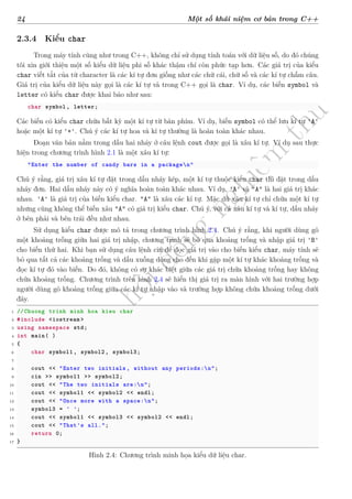 d
à
n
h
c
h
o
h
ộ
i
đ
ồ
n
g
n
g
h
i
ệ
m
t
h
u
24 Một số khái niệm cơ bản trong C++
2.3.4 Kiểu char
Trong máy tính cũng như trong C++, không chỉ sử dụng tính toán với dữ liệu số, do đó chúng
tôi xin giới thiệu một số kiểu dữ liệu phi số khác thậm chí còn phức tạp hơn. Các giá trị của kiểu
char viết tắt của từ character là các kí tự đơn giống như các chữ cái, chữ số và các kí tự chấm câu.
Giá trị của kiểu dữ liệu này gọi là các kí tự và trong C++ gọi là char. Ví dụ, các biến symbol và
letter có kiểu char được khai báo như sau:
char symbol, letter;
Các biến có kiểu char chứa bất kỳ một kí tự từ bàn phím. Ví dụ, biến symbol có thể lưu kí tự 'A'
hoặc một kí tự '+'. Chú ý các kí tự hoa và kí tự thường là hoàn toàn khác nhau.
Đoạn văn bản nằm trong dấu hai nháy ở câu lệnh cout được gọi là xâu kí tự. Ví dụ sau thực
hiện trong chương trình hình 2.1 là một xâu kí tự:
"Enter the number of candy bars in a packagen"
Chú ý rằng, giá trị xâu kí tự đặt trong dấu nháy kép, một kí tự thuộc kiểu char thì đặt trong dấu
nháy đơn. Hai dấu nháy này có ý nghĩa hoàn toàn khác nhau. Ví dụ, 'A' và "A" là hai giá trị khác
nhau. 'A' là giá trị của biến kiểu char. "A" là xâu các kí tự. Mặc dù xâu kí tự chỉ chứa một kí tự
nhưng cũng không thể biến xâu "A" có giá trị kiểu char. Chú ý, với cả xâu kí tự và kí tự, dấu nháy
ở bên phải và bên trái đều như nhau.
Sử dụng kiểu char được mô tả trong chương trình hình 2.4. Chú ý rằng, khi người dùng gõ
một khoảng trống giữa hai giá trị nhập, chương trình sẽ bỏ qua khoảng trống và nhập giá trị 'B'
cho biến thứ hai. Khi bạn sử dụng câu lệnh cin để đọc giá trị vào cho biến kiểu char, máy tính sẽ
bỏ qua tất cả các khoảng trống và dấu xuống dòng cho đến khi gặp một kí tự khác khoảng trống và
đọc kí tự đó vào biến. Do đó, không có sự khác biệt giữa các giá trị chứa khoảng trống hay không
chứa khoảng trống. Chương trình trên hình 2.4 sẽ hiển thị giá trị ra màn hình với hai trường hợp
người dùng gõ khoảng trống giữa các kí tự nhập vào và trường hợp không chứa khoảng trống dưới
đây.
1 //Chuong trinh minh hoa kieu char
2 #include <iostream >
3 using namespace std;
4 int main( )
5 {
6 char symbol1 , symbol2 , symbol3;
7
8 cout << "Enter two initials , without any periods:n";
9 cin >> symbol1 >> symbol2;
10 cout << "The two initials are:n";
11 cout << symbol1 << symbol2 << endl;
12 cout << "Once more with a space:n";
13 symbol3 = ' ';
14 cout << symbol1 << symbol3 << symbol2 << endl;
15 cout << "That's all.";
16 return 0;
17 }
Hình 2.4: Chương trình minh họa kiểu dữ liệu char.
 