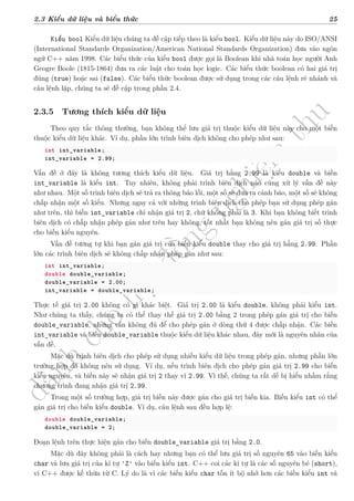 d
à
n
h
c
h
o
h
ộ
i
đ
ồ
n
g
n
g
h
i
ệ
m
t
h
u
2.3 Kiểu dữ liệu và biểu thức 25
Kiểu bool Kiểu dữ liệu chúng ta đề cập tiếp theo là kiểu bool. Kiểu dữ liệu này do ISO/ANSI
(International Standards Organization/American National Standards Organization) đưa vào ngôn
ngữ C++ năm 1998. Các biểu thức của kiểu bool được gọi là Boolean khi nhà toán học người Anh
Geogre Boole (1815-1864) đưa ra các luật cho toán học logic. Các biểu thức boolean có hai giá trị
đúng (true) hoặc sai (false). Các biểu thức boolean được sử dụng trong các câu lệnh rẽ nhánh và
câu lệnh lặp, chúng ta sẽ đề cập trong phần 2.4.
2.3.5 Tương thích kiểu dữ liệu
Theo quy tắc thông thường, bạn không thể lưu giá trị thuộc kiểu dữ liệu này cho một biến
thuộc kiểu dữ liệu khác. Ví dụ, phần lớn trình biên dịch không cho phép như sau:
int int_variable;
int_variable = 2.99;
Vấn đề ở đây là không tương thích kiểu dữ liệu. Giá trị hằng 2.99 là kiểu double và biến
int_variable là kiểu int. Tuy nhiên, không phải trình biên dịch nào cũng xử lý vấn đề này
như nhau. Một số trình biên dịch sẽ trả ra thông báo lỗi, một số sẽ đưa ra cảnh báo, một số sẽ không
chấp nhận một số kiểu. Nhưng ngay cả với những trình biên dịch cho phép bạn sử dụng phép gán
như trên, thì biến int_variable chỉ nhận giá trị 2, chứ không phải là 3. Khi bạn không biết trình
biên dịch có chấp nhận phép gán như trên hay không, tốt nhất bạn không nên gán giá trị số thực
cho biến kiểu nguyên.
Vấn đề tương tự khi bạn gán giá trị của biến kiểu double thay cho giá trị hằng 2.99. Phần
lớn các trình biên dịch sẽ không chấp nhận phép gán như sau:
int int_variable;
double double_variable;
double_variable = 2.00;
int_variable = double_variable;
Thực tế giá trị 2.00 không có gì khác biệt. Giá trị 2.00 là kiểu double, không phải kiểu int.
Như chúng ta thấy, chúng ta có thể thay thế giá trị 2.00 bằng 2 trong phép gán giá trị cho biến
double_variable, nhưng vẫn không đủ để cho phép gán ở dòng thứ 4 được chấp nhận. Các biến
int_variable và biến double_variable thuộc kiểu dữ liệu khác nhau, đây mới là nguyên nhân của
vấn đề.
Mặc dù trình biên dịch cho phép sử dụng nhiều kiểu dữ liệu trong phép gán, nhưng phần lớn
trường hợp đó không nên sử dụng. Ví dụ, nếu trình biên dịch cho phép gán giá trị 2.99 cho biến
kiểu nguyên, và biến này sẽ nhận giá trị 2 thay vì 2.99. Vì thế, chúng ta rất dễ bị hiểu nhầm rằng
chương trình đang nhận giá trị 2.99.
Trong một số trường hợp, giá trị biến này được gán cho giá trị biến kia. Biến kiểu int có thể
gán giá trị cho biến kiểu double. Ví dụ, câu lệnh sau đều hợp lệ:
double double_variable;
double_variable = 2;
Đoạn lệnh trên thực hiện gán cho biến double_variable giá trị bằng 2.0.
Mặc dù đây không phải là cách hay nhưng bạn có thể lưu giá trị số nguyên 65 vào biến kiểu
char và lưu giá trị của kí tự 'Z' vào biến kiểu int. C++ coi các kí tự là các số nguyên bé (short),
vì C++ được kế thừa từ C. Lý do là vì các biến kiểu char tốn ít bộ nhớ hơn các biến kiểu int và
 
