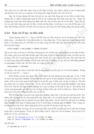 d
à
n
h
c
h
o
h
ộ
i
đ
ồ
n
g
n
g
h
i
ệ
m
t
h
u
26 Một số khái niệm cơ bản trong C++
tính toán trên các biến kiểu char cũng sẽ tiết kiệm bộ nhớ. Tuy nhiên, chúng ta nên sử dụng kiểu
int khi làm việc với các số nguyên và sử dụng kiểu char khi làm việc với các kí tự.
Quy tắc là bạn không thể thay thế giá trị của một kiểu bằng giá trị của biến có kiểu khác,
nhưng vẫn có nhiều trường hợp ngoại lệ hơn là các trường hợp thực hiện theo quy tắc. Thậm chí
trường hợp trình biên dịch không quy định chặt chẽ, thì cứ theo quy tắc là tốt nhất. Thay thế giá
trị của một biến bằng một giá trị biến có kiểu dữ liệu khác có thể gây ra các vấn đề khi giá trị bị
thay đổi để đúng với kiểu của biến, làm cho giá trị cuối cùng của biến không đúng như mong muốn.
2.3.6 Toán từ số học và biểu thức
Trong chương trình C++, bạn có thể kết hợp các biến và/hoặc các số sử dụng toán tử + cho
phép cộng, - cho phép trừ, * cho phép nhân và / cho phép chia. Ví dụ, phép gán trong chương trình
hình 2.1 sử dụng toán tử * để nhân các số nằm trong hai biến (kết quả được gán lại cho biến nằm
bên trái dấu bằng)
total_weight = one_weight * number_of_bars;
Tất cả các toán tử số học có thể được sử dụng cho các số kiểu int, kiểu double và các kiểu số khác.
Tuy nhiên, giá trị của mỗi kiểu dữ liệu được tính toán và giá trị chính xác phụ thuộc vào kiểu của các
số hạng. Nếu tất cả toán hạng thuộc kiểu int, thì kết quả cuối cùng là kiểu int. Nếu một hoặc tất
cả toán hạng thuộc kiểu double, thì kết quả cuối cùng là double. Ví dụ, nếu các biến base_amount
và increase có kiểu int, thì biểu thức sau cũng có kiểu int:
base_amount + increase
Tuy nhiên, nếu một hoặc cả hai biến đều là kiểu double thì kết quả trả về là kiểu double. Tương
tự với các toán tử -, * hoặc /.
Kiểu dữ liệu của kết quả phép tính có thể chính xác hơn những gì bạn nghi ngờ. Ví dụ, 7.0/2
có một toán hạng kiểu double, là 7.0. Khi đó, kết quả sẽ là kiểu double với giá trị bằng 3.5. Tuy
nhiên, 7/2 có hai toán hạng là kiểu int và do đó kết quả có kiểu int với giá trị bằng 3. Nếu kết
quả chẵn vẫn có sự khác nhau ở đây. Ví dụ, nếu 6.0/2 có một toán hạng kiểu double, toán hạng
đó là 6.0. Khi đó, kết quả có kiểu double và có giá trị bằng 3.0 là một số xấp xỉ. Tuy nhiên, 6/2
có hai toán hạng kiểu int, kết quả trả về bằng 3 thuộc kiểu int và là số chính xác. Toán tử chia là
một toán tử bị ảnh hưởng bởi kiểu của các đối số.
Khi sử dụng một trong hai toán hạng kiểu double, phép chia / cho kết quả như bạn tính. Tuy
nhiên, khi sử dụng với các toán hạng kiểu int, phép chia / trả về phần nguyên của phép chia. Hay
nói cách khác, phép chia số nguyên bỏ qua phần thập phân. Do đó, 10/3 cho kết quả là 3 (không
phải 3.3333), 5/2 được 2 (không phải 2.5) và 11/3 được 3 (không phải 3.66666). Chú ý rằng các
số không được làm tròn, phần thập phân bị bỏ qua bất kể với giá trị lớn hay nhỏ.
Toán tử % được sử dụng với các toán hạng kiểu int để lấy lại phần giá trị bị mất khi sử dụng
phép chia / với số nguyên. Ví dụ, 17 chia 5 được 3 dư 2. Toán tử / trả về thương. Toán tử % trả về
phần dư. Ví dụ, câu lệnh sau:
cout << "17 divided by 5 is " << (17/5) << endl;
cout << "with a remainder of " << (17%5) << endl;
cho kết quả:
17 divided by 5 is 3
 