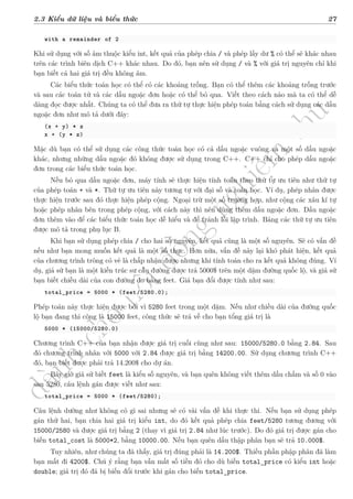 d
à
n
h
c
h
o
h
ộ
i
đ
ồ
n
g
n
g
h
i
ệ
m
t
h
u
2.3 Kiểu dữ liệu và biểu thức 27
with a remainder of 2
Khi sử dụng với số âm thuộc kiểu int, kết quả của phép chia / và phép lấy dư % có thể sẽ khác nhau
trên các trình biên dịch C++ khác nhau. Do đó, bạn nên sử dụng / và % với giá trị nguyên chỉ khi
bạn biết cả hai giá trị đều không âm.
Các biểu thức toán học có thể có các khoảng trống. Bạn có thể thêm các khoảng trống trước
và sau các toán tử và các dấu ngoặc đơn hoặc có thể bỏ qua. Viết theo cách nào mà ta có thể dễ
dàng đọc được nhất. Chúng ta có thể đưa ra thứ tự thực hiện phép toán bằng cách sử dụng các dấu
ngoặc đơn như mô tả dưới đây:
(x + y) * z
x + (y * z)
Mặc dù bạn có thể sử dụng các công thức toán học có cả dấu ngoặc vuông và một số dấu ngoặc
khác, nhưng những dấu ngoặc đó không được sử dụng trong C++. C++ chỉ cho phép dấu ngoặc
đơn trong các biểu thức toán học.
Nếu bỏ qua dấu ngoặc đơn, máy tính sẽ thực hiện tính toán theo thứ tự ưu tiên như thứ tự
của phép toán + và *. Thứ tự ưu tiên này tương tự với đại số và toán học. Ví dụ, phép nhân được
thực hiện trước sau đó thực hiện phép cộng. Ngoại trừ một số trường hợp, như cộng các xâu kí tự
hoặc phép nhân bên trong phép cộng, với cách này thì nên dùng thêm dấu ngoặc đơn. Dấu ngoặc
đơn thêm vào để các biểu thức toán học dễ hiểu và để tránh lỗi lập trình. Bảng các thứ tự ưu tiên
được mô tả trong phụ lục B.
Khi bạn sử dụng phép chia / cho hai số nguyên, kết quả cũng là một số nguyên. Sẽ có vấn đề
nếu như bạn mong muốn kết quả là một số thực. Hơn nữa, vấn đề này lại khó phát hiện, kết quả
của chương trình trông có vẻ là chấp nhận được nhưng khi tính toán cho ra kết quả không đúng. Ví
dụ, giả sử bạn là một kiến trúc sư cầu đường được trả 5000$ trên một dặm đường quốc lộ, và giả sử
bạn biết chiều dài của con đường đo bằng feet. Giá bạn đổi được tính như sau:
total_price = 5000 * (feet/5280.0);
Phép toán này thực hiện được bởi vì 5280 feet trong một dặm. Nếu như chiều dài của đường quốc
lộ bạn đang thi công là 15000 feet, công thức sẽ trả về cho bạn tổng giá trị là
5000 * (15000/5280.0)
Chương trình C++ của bạn nhận được giá trị cuối cùng như sau: 15000/5280.0 bằng 2.84. Sau
đó chương trình nhân với 5000 với 2.84 được giá trị bằng 14200.00. Sử dụng chương trình C++
đó, bạn biết được phải trả 14.200$ cho dự án.
Bây giờ giả sử biết feet là kiểu số nguyên, và bạn quên không viết thêm dấu chấm và số 0 vào
sau 5280, câu lệnh gán được viết như sau:
total_price = 5000 * (feet/5280);
Câu lệnh dường như không có gì sai nhưng sẽ có vài vấn đề khi thực thi. Nếu bạn sử dụng phép
gán thứ hai, bạn chia hai giá trị kiểu int, do đó kết quả phép chia feet/5280 tương đương với
15000/2580 và được giá trị bằng 2 (thay vì giá trị 2.84 như lúc trước). Do đó giá trị được gán cho
biến total_cost là 5000*2, bằng 10000.00. Nếu bạn quên dấu thập phân bạn sẽ trả 10.000$.
Tuy nhiên, như chúng ta đã thấy, giá trị đúng phải là 14.200$. Thiếu phần phập phân đã làm
bạn mất đi 4200$. Chú ý rằng bạn vẫn mất số tiền đó cho dù biến total_price có kiểu int hoặc
double; giá trị đó đã bị biến đổi trước khi gán cho biến total_price.
 