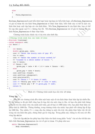 d
à
n
h
c
h
o
h
ộ
i
đ
ồ
n
g
n
g
h
i
ệ
m
t
h
u
2.4 Luồng điều khiển 29
else
{
False_Expression;
}
Boolean_Expression là một biểu thức logic hoặc tập hợp các biểu thức logic, nếu Boolean_Expression
có giá trị true thì câu lệnh True_Expression sẽ được thực hiện, biểu thức này có thể là một câu
lệnh đơn hoặc một tập hợp các câu lệnh khác. Nếu True_Expression là câu lệnh đơn, bạn có thể
bỏ cặp dấu ngoặc mà C++ không báo lỗi. Nếu Boolean_Expression trả về giá trì false thì câu
lệnh False_Expression sẽ được thực hiện.
Chương trình hoàn chỉnh của ví dụ trên như dưới đây.
1 //Chuong trinh minh hoa cau lenh if-else
2 #include <iostream >
3 using namespace std;
4 int main( )
5 {
6 int hours;
7 double gross_pay , rate;
8 cout << "Enter the hourly rate of pay: $";
9 cin >> rate;
10 cout << "Enter the number of hours worked ,n"
11 << "rounded to a whole number of hours: ";
12 cin >> hours;
13 if (hours > 40)
14 gross_pay = rate * 40 + 1.5 * rate * (hours - 40);
15 else
16 gross_pay = rate * hours;
17 cout.setf(ios::fixed);
18 cout.setf(ios::showpoint);
19 cout.precision(2);
20 cout << "Hours = “ << hours << endl;
21 cout << "Hourly pay rate = $" << rate << endl;
22 cout << "Gross pay = $" << gross_pay << endl;
23 return 0;
24 }
Hình 2.5: Chương trình minh họa cấu trúc if-else.
Vòng lặp
Hầu hết các chương trình đều chứa một hoặc một số câu lệnh được thực hiện lặp lại nhiều lần.
Ví dụ, chúng ta đã giả thiết rằng bạn là ông chủ của một công ty lớn, và bạn cần phải tính lương
phải chi trả cho nhân viên của mình mỗi tuần, giả sử bạn có 1000 nhân viên, bạn phải thực hiện các
phép tính ấy 1000 lần. Thông thường, trong chương trình của mình, bạn phải viết chúng lặp đi lặp
lại 1000 lần. Tuy nhiên, C++ cung cấp cho chúng ta một cấu trúc cho phép thực hiện việc đó chỉ
trong vài câu lệnh đơn giản, chúng được gọi là vòng lặp. Trong phần này, chúng ta chỉ xem xét đến
vòng lặp while.
Cấu trúc lặp while cho phép bạn thực hiện câu lệnh trong phần “body” của nó cho tới khi nào
biểu thức Boolean_Expression còn trả về giá trị true. Cú pháp như sau:
while (Boolean_Expression){
Body statement;
 