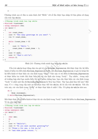 d
à
n
h
c
h
o
h
ộ
i
đ
ồ
n
g
n
g
h
i
ệ
m
t
h
u
30 Một số khái niệm cơ bản trong C++
}
Chương trình sau sẽ đưa ra màn hình chữ “Hello” với số lần được bạn nhập từ bàn phím sử dụng
cấu trúc lặp while.
1 //Chuong trinh minh hoa lap while
2 #include <iostream >
3 using namespace std;
4 int main( )
5 {
6 int count_down;
7 cout << "How many greetings do you want? ";
8 cin >> count_down;
9
10 while (count_down > 0)
11 {
12 cout << "Hello ";
13 count_down = count_down - 1;
14 }
15 cout << endl;
16 cout << "That's all!n";
17 return 0;
18 }
Hình 2.6: Chương trình minh họa vòng lặp while.
Cấu trúc while hoạt động dựa vào giá trị của Boolean_Expression, khi được thực thi, hệ điều
hành sẽ kiểm trả điều kiện Boolean_Expression trước, nếu Boolean_Expression có giá trị true thì
hệ điều hành sẽ thực hiện các câu lệnh trong “body”. Việc này có ưu điểm là Boolean_Expression
sẽ được kiểm tra trước khi thực biện bất cứ câu lệnh nào trong “body”. Tuy nhiên , trong một
số trường hợp như bạn muốn hiển thị một menu chẳng hạn, bạn cần thực hiện các câu lệnh trong
“body” ít nhất một lần dù Boolean_Expression là True hay False. Vậy bạn phải làm thế nào? Rất
may, C++ cũng cung cấp một sự lựa chọn thay thế cho while, đó là cấu trúc do-while. Với cấu
trúc này, các câu lệnh trong “body” sẽ được thực hiện ít nhất 1 lần. Cú pháp do-while như sau:
do {
Body statement;
} while(Boolean_Expression);
Khi được thực thi, hệ điều hành sẽ thực thi các câu lệnh trong “body” trước khi kiểm tra Boolean_Expression.
Ví dụ như dưới đây.
1 //Chuong trinh minh hoa lap do-while
2 #include <iostream >
3 using namespace std;
4 int main( )
5 {
6 char ans;
7 do
8 {
9 cout << "Hellon";
10 cout << "Do you want another greeting?n"
11 << "Press y for yes, n for no,n"
12 << "and then press return: ";
 