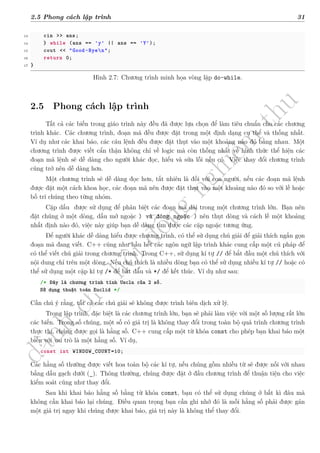 d
à
n
h
c
h
o
h
ộ
i
đ
ồ
n
g
n
g
h
i
ệ
m
t
h
u
2.5 Phong cách lập trình 31
13 cin >> ans;
14 } while (ans == 'y' || ans == 'Y');
15 cout << "Good-Byen";
16 return 0;
17 }
Hình 2.7: Chương trình minh họa vòng lặp do-while.
2.5 Phong cách lập trình
Tất cả các biến trong giáo trình này đều đã được lựa chọn để làm tiêu chuẩn cho các chương
trình khác. Các chương trình, đoạn mã đều được đặt trong một định dạng cụ thể và thống nhất.
Ví dụ như các khai báo, các câu lệnh đều được đặt thụt vào một khoảng nào đó bằng nhau. Một
chương trình được viết cẩn thận không chỉ về logic mà còn thống nhất về hình thức thể hiện các
đoạn mã lệnh sẽ dễ dàng cho người khác đọc, hiểu và sửa lỗi nếu có. Việc thay đổi chương trình
cũng trở nên dễ dàng hơn.
Một chương trình sẽ dễ dàng đọc hơn, tất nhiên là đối với con người, nếu các đoạn mã lệnh
được đặt một cách khoa học, các đoạn mã nên được đặt thụt vào một khoảng nào đó so với lề hoặc
bố trí chúng theo từng nhóm.
Cặp dấu được sử dụng để phân biệt các đoạn mã dài trong một chương trình lớn. Bạn nên
đặt chúng ở một dòng, dấu mở ngoặc ) và đóng ngoặc ) nên thụt dòng và cách lề một khoảng
nhất định nào đó, việc này giúp bạn dễ dàng tìm được các cặp ngoặc tương ứng.
Để người khác dễ dàng hiểu được chương trình, có thể sử dụng chú giải để giải thích ngắn gọn
đoạn mã đang viết. C++ cũng như hầu hết các ngôn ngữ lập trình khác cung cấp một cú pháp để
có thể viết chú giải trong chương trình. Trong C++, sử dụng kí tự // để bắt đầu một chú thích với
nội dung chỉ trên một dòng. Nếu chú thích là nhiều dòng bạn có thể sử dụng nhiều kí tự // hoặc có
thể sử dụng một cặp kí tự /* để bắt đầu và */ để kết thúc. Ví dụ như sau:
/* Đây là chương trình tính Uscln của 2 số.
Sử dụng thuật toán Euclid */
Cần chú ý rằng, tất cả các chú giải sẽ không được trình biên dịch xử lý.
Trong lập trình, đặc biệt là các chương trình lớn, bạn sẽ phải làm việc với một số lượng rất lớn
các biến. Trong số chúng, một số có giá trị là không thay đổi trong toàn bộ quá trình chương trình
thực thi, chúng được gọi là hằng số. C++ cung cấp một từ khóa const cho phép bạn khai báo một
biến với vai trò là một hằng số. Ví dụ,
const int WINDOW_COUNT=10;
Các hằng số thường được viết hoa toàn bộ các kí tự, nếu chúng gồm nhiều từ sẽ được nối với nhau
bằng dấu gạch dưới (_). Thông thường, chúng được đặt ở đầu chương trình để thuận tiện cho việc
kiểm soát cũng như thay đổi.
Sau khi khai báo hằng số bằng từ khóa const, bạn có thể sử dụng chúng ở bất kì đâu mà
không cần khai báo lại chúng. Điều quan trọng bạn cần ghi nhớ đó là mỗi hằng số phải được gán
một giá trị ngay khi chúng được khai báo, giá trị này là không thể thay đổi.
 