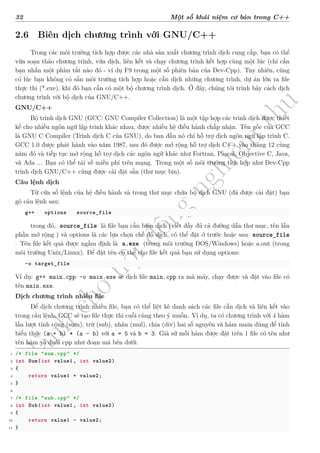d
à
n
h
c
h
o
h
ộ
i
đ
ồ
n
g
n
g
h
i
ệ
m
t
h
u
32 Một số khái niệm cơ bản trong C++
2.6 Biên dịch chương trình với GNU/C++
Trong các môi trường tích hợp được các nhà sản xuất chương trình dịch cung cấp, bạn có thể
vừa soạn thảo chương trình, vừa dịch, liên kết và chạy chương trình kết hợp cùng một lúc (chỉ cần
bạn nhấn một phím tắt nào đó - ví dụ F9 trong một số phiên bản của Dev-Cpp). Tuy nhiên, cũng
có lúc bạn không có sẵn môi trường tích hợp hoặc cần dịch những chương trình, dự án lớn ra file
thực thi (*.exe), khi đó bạn cần có một bộ chương trình dịch. Ở đây, chúng tôi trình bày cách dịch
chương trình với bộ dịch của GNU/C++.
GNU/C++
Bộ trình dịch GNU (GCC: GNU Compiler Collection) là một tập hợp các trình dịch được thiết
kế cho nhiều ngôn ngữ lập trình khác nhau, được nhiều hệ điều hành chấp nhận. Tên gốc của GCC
là GNU C Compiler (Trình dịch C của GNU), do ban đầu nó chỉ hỗ trợ dịch ngôn ngữ lập trình C.
GCC 1.0 được phát hành vào năm 1987, sau đó được mở rộng hỗ trợ dịch C++ vào tháng 12 cùng
năm đó và tiếp tục mở rộng hỗ trợ dịch các ngôn ngữ khác như Fortran, Pascal, Objective C, Java,
và Ada ... Bạn có thể tải về miễn phí trên mạng. Trong một số môi trường tích hợp như Dev-Cpp
trình dịch GNU/C++ cũng được cài đặt sẵn (thư mục bin).
Câu lệnh dịch
Từ cửa sổ lệnh của hệ điều hành và trong thư mục chứa bộ dịch GNU (đã được cài đặt) bạn
gõ câu lệnh sau:
g++ options source_file
trong đó, source_file là file bạn cần biên dịch (viết đầy đủ cả đường dẫn thư mục, tên lẫn
phần mở rộng ) và options là các lựa chọn chế độ dịch, có thể đặt ở trước hoặc sau source_file
. Tên file kết quả được ngầm định là a.exe (trong môi trường DOS/Windows) hoặc a.out (trong
môi trường Unix/Linux). Để đặt tên cụ thể cho file kết quả bạn sử dụng options:
-o target_file
Ví dụ: g++ main.cpp -o main.exe sẽ dịch file main.cpp ra mã máy, chạy được và đặt vào file có
tên main.exe.
Dịch chương trình nhiều file
Để dịch chương trình nhiều file, bạn có thể liệt kê danh sách các file cần dịch và liên kết vào
trong câu lệnh, GCC sẽ tạo file thực thi cuối cùng theo ý muốn. Ví dụ, ta có chương trình với 4 hàm
lần lượt tính cộng (sum), trừ (sub), nhân (mul), chia (div) hai số nguyên và hàm main dùng để tính
biểu thức (a + b) * (a - b) với a = 5 và b = 3. Giả sử mỗi hàm được đặt trên 1 file có tên như
tên hàm và đuôi cpp như đoạn mã bên dưới.
1 /* file "sum.cpp" */
2 int Sum(int value1 , int value2)
3 {
4 return value1 + value2;
5 }
6
7 /* file "sub.cpp" */
8 int Sub(int value1 , int value2)
9 {
10 return value1 - value2;
11 }
 