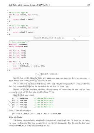 d
à
n
h
c
h
o
h
ộ
i
đ
ồ
n
g
n
g
h
i
ệ
m
t
h
u
2.6 Biên dịch chương trình với GNU/C++ 33
12
13 /* file "mul.cpp" */
14 int Mul(int value1 , int value2)
15 {
16 return value1 * value2;
17 }
18
19 /* file "div.cpp" */
20 int Div(int value1 , int value2)
21 {
22 return value1 / value2;
23 }
Hình 2.8: Chương trình với nhiều file.
1 /* file "main.cpp" */
2 #include <iostream >
3 using namespace std;
4
5 int Sum(int, int);
6 int Sub(int, int);
7 int Div(int, int);
8 int Mul(int, int);
9
10 int main() {
11 int a = 5, b = 3;
12 cout << Mul(Sum(a, b), Sub(a, b));
13 return 0;
14 }
Hình 2.9: Hàm main.
Khi đó, bạn có thể dùng câu lệnh: g++ main.cpp sum.cpp sub.cpp div.cpp mul.cpp -o
main.exe để dịch chương trình này ra file main.exe.
Với câu lệnh trên bộ dịch đã thực hiện 2 bước: dịch từng file sang mã object (cùng tên file với
đuôi *.o) và sau đó liên kết các file này thành file mã thực thi (đuôi *.exe)
Bạn có thể tách rời hai bước này bằng cách dịch sang mã object từng file một (với lựa chọn
options là -c) và sau đó thực hiện liên kết chúng. Ví dụ:
Bước 1: Dịch sang object
g++ -c main.cpp // cho ra file main.o
g++ -c sum.cpp // cho ra file sum.o
g++ -c sub.cpp // cho ra file sub.o
g++ -c mul.cpp // cho ra file mul.o
g++ -c div.cpp // cho ra file div.o
Bước 2: Liên kết các object
g++ main.o sum.o sub.o div.o mul.o -o main.exe
Tiện ích Make
Với chương trình nhiều file, mỗi lần cần dịch phải viết câu lệnh rất dài. Để thuận lợi, các thông
tin trong câu lệnh này được đưa sẵn vào file có tên đặc biệt là makefile. Khi đó, mỗi lần dịch bằng
câu lệnh make, GCC sẽ tự động tìm chạy file này.
 