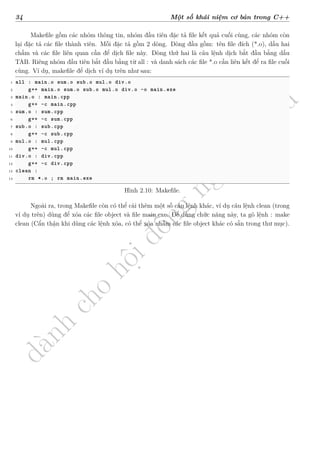d
à
n
h
c
h
o
h
ộ
i
đ
ồ
n
g
n
g
h
i
ệ
m
t
h
u
34 Một số khái niệm cơ bản trong C++
Makefile gồm các nhóm thông tin, nhóm đầu tiên đặc tả file kết quả cuối cùng, các nhóm còn
lại đặc tả các file thành viên. Mỗi đặc tả gồm 2 dòng. Dòng đầu gồm: tên file đích (*.o), dấu hai
chấm và các file liên quan cần để dịch file này. Dòng thứ hai là câu lệnh dịch bắt đầu bằng dấu
TAB. Riêng nhóm đầu tiên bắt đầu bằng từ all : và danh sách các file *.o cần liên kết để ra file cuối
cùng. Ví dụ, makefile để dịch ví dụ trên như sau:
1 all : main.o sum.o sub.o mul.o div.o
2 g++ main.o sum.o sub.o mul.o div.o -o main.exe
3 main.o : main.cpp
4 g++ -c main.cpp
5 sum.o : sum.cpp
6 g++ -c sum.cpp
7 sub.o : sub.cpp
8 g++ -c sub.cpp
9 mul.o : mul.cpp
10 g++ -c mul.cpp
11 div.o : div.cpp
12 g++ -c div.cpp
13 clean :
14 rm *.o ; rm main.exe
Hình 2.10: Makefile.
Ngoài ra, trong Makefile còn có thể cài thêm một số câu lệnh khác, ví dụ câu lệnh clean (trong
ví dụ trên) dùng để xóa các file object và file main.exe. Để dùng chức năng này, ta gõ lệnh : make
clean (Cẩn thận khi dùng các lệnh xóa, có thể xóa nhầm các file object khác có sẵn trong thư mục).
 