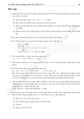 d
à
n
h
c
h
o
h
ộ
i
đ
ồ
n
g
n
g
h
i
ệ
m
t
h
u
2.6 Biên dịch chương trình với GNU/C++ 35
Bài tập
1. Trong mỗi bài toán trong các phần dưới đây, hãy cho biết sử dụng vòng lặp nào là hợp lý nhất
(for, while, do-while):
(a) Tính tổng dãy số sau: 1/2 + 1/3 + ... + 1/2016
(b) Đọc danh sách điểm thi các môn học của một sinh viên.
(c) Kiểm tra điều kiện đầu vào của biến nguyên dương a, b,c thỏa mãn điều kiện không vượt
quá 1000.
(d) Kiểm tra hàm xem nó thực hiện các giá trị khác nhau truyền vào như là tham số của hàm
đó.
2. Tìm ước số chung lớn nhất của 4 số nguyên được nhập từ bàn phím.
3. Cho biết kết quả in ra màn hình của đoạn chương trình dưới đây:
int n = 1024;
int log = 0;
for (int i = 1; i < n; i = i * 2);
log++;
cout << n << " " << log << endl;
4. Viết chương tính ex
xấp xỉ theo công thức sau:
ex
= 1 + x + x2
/2! + x3
/3! + ... + xn
/n!
5. Viết chương trình in ra các số nguyên tố nhỏ hơn n (n là số nguyên dương, được nhập từ bàn
phím).
6. Giá trị Pi được tính xấp xỉ theo công thức sau:
Pi = 4[ 1 – 1/3 + 1/5 – 1/7 + 1/9 + ... + ((–1)n
)/(2n + 1)]
Hãy viết chương trình tính xấp xỉ giá trị Pi theo công thức trên. Chương trình nhập vào giá
trị nguyên n và in giá trị Pi ra màn hình. Chương trình cũng cho phép người dùng lặp lại việc
tính toán Pi với giá trị n mới cho đến khi người dùng dừng thì chương trình kết thúc.
7. Viết chương trình đổi năm (giữa 1000 và 3000) từ số la mã sang số thập phân thông thường.
Chương trình cho phép người dùng có thể lặp lại việc tính toán chuyển đổi năm cho đến khi
muốn dừng thì chương trình kết thúc.
Ví dụ: MCLM → 1950, MCMLXXXIX → 1989
8. Quang chọn một số làm mật khẩu cho thể ngân hàng của mình. Hãy giúp Quang nhớ lại mật
khẩu đó biết rằng mật khẩu là số có 4 chữ số thỏa mãn các điều kiện sau:
(a) Tất cả các chữ số đều khác nhau.
(b) Chữ số hành nghìn bằng 3 lần chữ số hàng chục.
(c) Là số lẻ.
(d) Tổng các chữ số là 27.
 