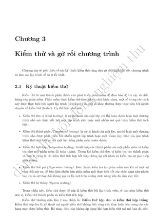 d
à
n
h
c
h
o
h
ộ
i
đ
ồ
n
g
n
g
h
i
ệ
m
t
h
u
Chương 3
Kiểm thử và gỡ rối chương trình
Chương này sẽ giới thiệu về các kỹ thuật kiểm thử cũng như gỡ rối chính khi viết chương trình
và làm sao lập trình để có ít lỗi nhất.
3.1 Kỹ thuật kiểm thử
Kiểm thử là một thành phần chính của phát triển phần mềm để đảm bảo độ tin cậy và chất
lượng của phần mềm. Phần mềm được kiểm thử theo nhiều cách khác nhau, một số trong các cách
này được thực hiện bởi người lập trình (developer) và một số khác thường được thực hiện bởi người
chuyên về kiểm thử (tester). Cụ thể hơn như sau:
• Kiểm thử đơn vị (Unit testing): là sự thi hành của một lớp, chỉ thị hoàn chỉnh hoặc một chương
trình nhỏ mà được viết bởi một lập trình viên hoặc một nhóm mà quá trình kiểm thử tách
biệt;
• Kiểm thử thành phần (Component testing): là sự thi hành của một lớp, modul hoặc một chương
trình nhỏ được phát triển bởi nhiều người lập trình hoặc một nhóm lập trình mà quá trình
kiểm thử tách biệt so với một hệ thống phần mềm hoàn chỉnh;
• Kiểm thử tích hợp (Integration testing): là kết hợp các thành phần của một phần mềm và kiểm
tra như một phần mềm đã hoàn thành. Trong khi kiểm thử đơn vị kiểm tra các thành phần
và đơn vị riêng lẻ thì kiểm thử tích hợp kết hợp chúng lại với nhau và kiểm tra sự giao tiếp
giữa chúng;
• Kiểm thử hồi qui (Regression testing): Đơn thuần kiểm tra lại phần mềm sau khi có một sự
thay đổi xảy ra, để bảo đảm phiên bản phần mềm mới thực hiện tốt các chức năng như phiên
bản cũ và sự thay đổi không gây ra lỗi mới trên những chức năng vốn đã làm việc tốt;
• Kiểm thử hệ thống (System testing):
Trong phần này, kiểm thử được đề cập là kiểm thử bởi lập trình viên, sẽ bao gồm kiểm thử
đơn vị, kiểm thử thành phần và kiểm thử tích hợp.
Kiểm thử thường chia làm 2 loại chính là: Kiểm thử hộp đen và kiểm thử hộp trắng.
Kiểm thử hộp đen là kỹ thuật mà người kiểm thử không biết công việc thực hiện bên trong của các
hạng mục được kiểm thử. Rõ ràng, điều này không áp dụng khi bạn kiểm thử mã mà bạn đã viết.
 