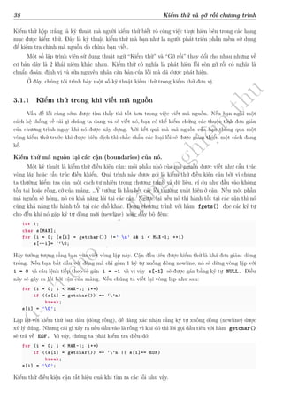d
à
n
h
c
h
o
h
ộ
i
đ
ồ
n
g
n
g
h
i
ệ
m
t
h
u
38 Kiểm thử và gỡ rối chương trình
Kiểm thử hộp trắng là kỹ thuật mà người kiểm thử biết rõ công việc thực hiện bên trong các hạng
mục được kiểm thử. Đây là kỹ thuật kiểm thử mà bạn như là người phát triển phần mềm sử dụng
để kiểm tra chính mã nguồn do chính bạn viết.
Một số lập trình viên sử dụng thuật ngữ “Kiểm thử” và “Gỡ rối” thay đổi cho nhau nhưng về
cơ bản đây là 2 khái niệm khác nhau. Kiểm thử có nghĩa là phát hiện lỗi còn gỡ rối có nghĩa là
chuẩn đoán, định vị và sửa nguyên nhân căn bản của lỗi mà đã được phát hiện.
Ở đây, chúng tôi trình bày một số kỹ thuật kiểm thử trong kiểm thử đơn vị.
3.1.1 Kiểm thử trong khi viết mã nguồn
Vấn đề lỗi càng sớm được tìm thấy thì tốt hơn trong việc viết mã nguồn. Nếu bạn nghĩ một
cách hệ thống về cái gì chúng ta đang và sẽ viết nó, bạn có thể kiểm chứng các thuộc tính đơn giản
của chương trình ngay khi nó được xây dựng. Với kết quả mà mã nguồn của bạn thông qua một
vòng kiểm thử trước khi được biên dịch thì chắc chắn các loại lỗi sẽ được giảm thiểu một cách đáng
kể.
Kiểm thử mã nguồn tại các cận (boundaries) của nó.
Một kỹ thuật là kiểm thử điều kiện cận: mỗi phần nhỏ của mã nguồn được viết như cấu trúc
vòng lặp hoặc cấu trúc điều khiển. Quá trình này được gọi là kiểm thử điều kiện cận bởi vì chúng
ta thường kiểm tra cận một cách tự nhiên trong chương trình và dữ liệu, ví dụ như đầu vào không
tồn tại hoặc rỗng, cỡ của mảng, …Ý tưởng là hầu hết các lỗi thường xuất hiện ở cận. Nếu một phần
mã nguồn sẽ hỏng, nó có khả năng lỗi tại các cận. Ngược lại nếu nó thi hành tốt tại các cận thì nó
cũng khả năng thi hành tốt tại các chỗ khác. Đoạn chương trình với hàm fgets() đọc các ký tự
cho đến khi nó gặp ký tự dòng mới (newline) hoặc đầy bộ đệm:
int i;
char s[MAX];
for (i = 0; (s[i] = getchar()) !=' n' && i < MAX-1; ++i)
s[--i]= ‘’0;
Hãy tưởng tượng rằng bạn vừa viết vòng lặp này. Cận đầu tiên được kiểm thử là khá đơn giản: dòng
trống. Nếu bạn bắt đầu với dòng mà chỉ gồm 1 ký tự xuống dòng newline, nó sẽ dừng vòng lặp với
i = 0 và câu lệnh tiếp theo sẽ gán i = -1 và vì vậy s[-1] sẽ được gán bằng ký tự NULL. Điều
này sẽ gây ra lỗi bởi cận của mảng. Nếu chúng ta viết lại vòng lặp như sau:
for (i = 0; i < MAX-1; i++)
if ((s[i] = getchar()) == ‘’n)
break;
s[i] = '0';
Lặp lại với kiểm thử ban đầu (dòng rỗng), dễ dàng xác nhận rằng ký tự xuống dòng (newline) được
xử lý đúng. Nhưng cái gì xảy ra nếu đầu vào là rỗng vì khi đó thì lời gọi đầu tiên với hàm getchar()
sẽ trả về EOF. Vì vậy, chúng ta phải kiểm tra điều đó:
for (i = 0; i < MAX-1; i++)
if ((s[i] = getchar()) == ‘’n || s[i]== EOF)
break;
s[i] = '0';
Kiểm thử điều kiện cận rất hiệu quả khi tìm ra các lỗi như vậy.
 