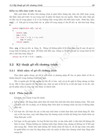 d
à
n
h
c
h
o
h
ộ
i
đ
ồ
n
g
n
g
h
i
ệ
m
t
h
u
3.2 Kỹ thuật gỡ rối chương trình 39
Kiểm tra điều kiện trước và sau.
Một cách khác để kiểm thử chương trình là phải kiểm chứng đặc tính cần thiết hoặc mong
đợi được nắm giữ trước và sau trong một số phần thi hành của mã nguồn. Đảm bảo chắc chắn giá
trị đầu vào là trong phạm vi là ví dụ thường thấy trong kiểm thử điều kiện trước. Dưới đây, hàm
avg(...) tính giá trị trung bình của n phần tử trong mảng có vấn đề nếu n nhỏ hơn hoặc bằng
0 :
double Avg(double a[], int n)
{
double sum;
sum = 0.0;
for (int i = 0; i < n; i++)
sum += a[i];
return sum/n;
}
Hàm avg sẽ làm gì nếu n bằng 0. Mảng với không phần tử là khái niệm hợp lệ mặc dù giá trị
trung bình là không xác định. Để kiểm thử điều này, chúng ta có thể cho giá trị trung bình là 0.0
nếu n nhỏ hơn hoặc bằng 0:
return (n <= 0) ? 0.0 : sum/n;
3.2 Kỹ thuật gỡ rối chương trình
3.2.1 Khái niệm vế gỡ rối chương trình
Theo định nghĩa chung, gỡ rối là quá trình có phương pháp để tìm và giảm thiểu số lỗi và
khiếm khuyết trong chương trình máy tính.
Tất cả nguồn gốc lỗi bắt nguồn từ tiền đề cơ bản: một cái gì đó nghĩ là đúng nhưng sự thực
là sai. Bởi vì theo nguyên tắc đơn giản này, thực sự một số lỗi kỳ lạ có thể phi logic và do đó, việc
gỡ rối phần mềm là công việc khó khăn và thách thức.
3.2.2 Phân loại lỗi
Lỗi được chia thành 3 loại lỗi chính:
• Lỗi cú pháp: Dễ dàng được phát hiện bởi trình biên dịch khi biên dịch chương trình. Nếu một
câu lệnh mắc lỗi cú pháp, nó sẽ không được biên dịch và chương trình của bạn sẽ không được
thực thi;
• Lỗi thực thi: Lỗi thực thi xảy ra khi máy tính được ra lệnh thực hiện một hành động lỗi. Khi
xảy ra lỗi run-time, máy tính dừng thực thi chương trình và hiển thị thông báo chuẩn đoán tại
dòng lệnh gây ra lỗi;
• Lỗi logic và lỗi ngữ nghĩa: Là loại lỗi khó tìm thấy và sửa chữa nhất vì dấu hiệu lỗi không thể
hiện rõ ràng. Thông thường các chương trình chạy thành công, nhưng nó không trả về kết quả
như mong đợi. Trình biên dịch không thể chuẩn đoán lỗi luân lý, do đó lập trình viên phải
là người kiểm tra toàn bộ từng dòng code của mình và đảm bảo chương trình chạy đúng như
mong đợi.
 
