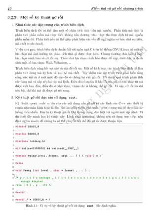 d
à
n
h
c
h
o
h
ộ
i
đ
ồ
n
g
n
g
h
i
ệ
m
t
h
u
40 Kiểm thử và gỡ rối chương trình
3.2.3 Một số kỹ thuật gỡ rối
1. Khai thác các đặc trưng của trình biên dịch.
Trình biên dịch tốt có thể làm một số phân tích tĩnh trên mã nguồn. Phân tích mã tĩnh là
phân tích phần mềm mà thực hiện không cần chương trình thực thi được dịch từ mã nguồn
phần mềm đó. Phân tích này có thể giúp phát hiện các vấn đề ngữ nghĩa cơ bản như sai kiểu,
mã chết (code dead).
Ví dụ như gcc, trình biên dịch chuẩn đối với ngôn ngữ C trên hệ thống GNU/Linux có một số
lựa chọn mà ảnh hưởng tới phân tích tĩnh gì được thực hiện. Chúng thường chia làm 2 loại:
lựa chọn cảnh báo và cờ tối ưu. Theo như lựa chọn cảnh báo được đề cập, dưới đây là danh
sách một số lựa chọn: Wall, Wshadow, …
Trình biên dịch cũng hỗ trợ một số vấn đề tối ưu. Một số kích hoạt các trình biên dịch để làm
phân tích dòng mã kỹ hơn và loại bỏ mã chết. Tuy nhiên các lập trình viên phải hiểu rằng
công việc tối ưu ở một mức độ nào đó sẽ chống lại việc gỡ rối. Tối ưu là quá trình phân tích
các dòng mã và sắp xếp lại các mã lệnh. Điều đó có nghĩa là khi tối ưu, mã có thể khác từ mã
được viết ban đầu, điều đó sẽ khó khăn, thậm chí là không thể gỡ rối. Vì vậy, cờ tối ưu chỉ
nên bật chỉ khi mã đã được gỡ rối xong.
2. Kỹ thuật gỡ rối dựa vào sử dụng cout.
Kỹ thuật cout xuất ra tên của các nội dung cần gỡ rối từ các lệnh của C++ vào thiết bị
chuẩn như màn hình hoặc là file. Nó bao gồm thêm lệnh xuất (print) trong mã để theo dõi các
luồng điều khiển. Đây là kỹ thuật gỡ rối khá thông dụng, đặc biệt với người mới lập trình. Ví
dụ dưới đây minh họa kỹ thuật này. Lệnh xuất (printing) không nên sử dụng trực tiếp: nên
định nghĩa macro để chúng ta có thể chuyển đổi chế độ gỡ rối được thuận tiện.
1 #ifndef DEBUG_H
2
3 #define DEBUG_H
4
5 #include <stdarg.h>
6
7 #if defined(NDEBUG) && defined(__GNUC__)
8
9 #define Pmesg(level, format, args ... ) ( ( void ) 0 )
10
11 #else
12
13 void Pmesg (int level , char * format , ... ) ;
14
15 /* p r i n t a message , i f i t i s c o n s i d e r e d s i g n i f i c a n t
enough Adapted
16 from [ 9 ] , p . 174 */
17
18 #endif
19
20 #endif / * DEBUG_H * /
Hình 3.1: Ví dụ về kỹ thuật gỡ rối sử dụng cout - file định nghĩa.
 