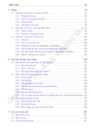 d
à
n
h
c
h
o
h
ộ
i
đ
ồ
n
g
n
g
h
i
ệ
m
t
h
u
MỤC LỤC iii
5 Mảng 83
5.1 Lập trình và thao tác với mảng một chiều . . . . . . . . . . . . . . . . . . . . . . . . 83
5.1.1 Ý nghĩa của mảng . . . . . . . . . . . . . . . . . . . . . . . . . . . . . . . . . 83
5.1.2 Thao tác với mảng một chiều . . . . . . . . . . . . . . . . . . . . . . . . . . . 84
5.1.3 Mảng và hàm . . . . . . . . . . . . . . . . . . . . . . . . . . . . . . . . . . . . 88
5.1.4 Tìm kiếm và sắp xếp . . . . . . . . . . . . . . . . . . . . . . . . . . . . . . . . 93
5.2 Lập trình và thao tác với mảng nhiều chiều . . . . . . . . . . . . . . . . . . . . . . . 98
5.2.1 Mảng 2 chiều . . . . . . . . . . . . . . . . . . . . . . . . . . . . . . . . . . . . 98
5.2.2 Thao tác với mảng hai chiều . . . . . . . . . . . . . . . . . . . . . . . . . . . . 99
5.3 Lập trình và thao tác với xâu kí tự . . . . . . . . . . . . . . . . . . . . . . . . . . . . 105
5.3.1 Khai báo . . . . . . . . . . . . . . . . . . . . . . . . . . . . . . . . . . . . . . 106
5.3.2 Thao tác với xâu kí tự . . . . . . . . . . . . . . . . . . . . . . . . . . . . . . . 106
5.3.3 Phương thức nhập xâu (#include <iostream>) . . . . . . . . . . . . . . . . . 107
5.3.4 Một số hàm làm việc với xâu kí tự (#include <cstring>) . . . . . . . . . . . 108
5.3.5 Các hàm chuyển đổi xâu dạng số thành số (#include <cstdlib>) . . . . . . 112
5.3.6 Một số ví dụ làm việc với xâu . . . . . . . . . . . . . . . . . . . . . . . . . . . 113
6 Các kiểu dữ liệu trừu tượng 119
6.1 Kiểu dữ liệu trừu tượng bằng cấu trúc (struct) . . . . . . . . . . . . . . . . . . . . . 119
6.1.1 Khai báo, khởi tạo . . . . . . . . . . . . . . . . . . . . . . . . . . . . . . . . . 119
6.1.2 Hàm và cấu trúc . . . . . . . . . . . . . . . . . . . . . . . . . . . . . . . . . . 122
6.1.3 Bài toán Quản lý sinh viên (QLSV) . . . . . . . . . . . . . . . . . . . . . . . . 127
6.2 Kiểu dữ liệu trừu tượng bằng lớp (class) . . . . . . . . . . . . . . . . . . . . . . . . 134
6.2.1 Khai báo lớp . . . . . . . . . . . . . . . . . . . . . . . . . . . . . . . . . . . . 135
6.2.2 Sử dụng lớp . . . . . . . . . . . . . . . . . . . . . . . . . . . . . . . . . . . . . 136
6.2.3 Bài toán Quản lý sinh viên . . . . . . . . . . . . . . . . . . . . . . . . . . . . 143
6.2.4 Khởi tạo (giá trị ban đầu) cho một đối tượng . . . . . . . . . . . . . . . . . . 146
6.2.5 Hủy đối tượng . . . . . . . . . . . . . . . . . . . . . . . . . . . . . . . . . . . 152
6.2.6 Hàm bạn (friend function) . . . . . . . . . . . . . . . . . . . . . . . . . . . . . 152
6.2.7 Tạo các phép toán cho lớp (hay tạo chồng phép toán - Operator Overloading) 156
6.3 Dạng khuôn mẫu hàm và lớp . . . . . . . . . . . . . . . . . . . . . . . . . . . . . . . 159
6.3.1 Khai báo một kiểu mẫu . . . . . . . . . . . . . . . . . . . . . . . . . . . . . . 159
6.3.2 Sử dụng kiểu mẫu . . . . . . . . . . . . . . . . . . . . . . . . . . . . . . . . . 160
6.3.3 Một số dạng mở rộng của khai báo mẫu . . . . . . . . . . . . . . . . . . . . . 162
7 Con trỏ và bộ nhớ 167
7.1 Khái niệm con trỏ . . . . . . . . . . . . . . . . . . . . . . . . . . . . . . . . . . . . . 167
7.2 Biến con trỏ . . . . . . . . . . . . . . . . . . . . . . . . . . . . . . . . . . . . . . . . . 167
7.3 Cấp phát bộ nhớ động . . . . . . . . . . . . . . . . . . . . . . . . . . . . . . . . . . . 171
 
