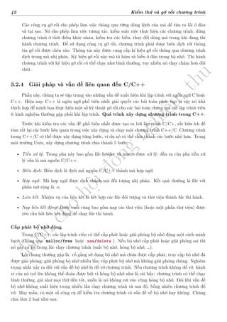 d
à
n
h
c
h
o
h
ộ
i
đ
ồ
n
g
n
g
h
i
ệ
m
t
h
u
42 Kiểm thử và gỡ rối chương trình
Các công cụ gỡ rối cho phép làm việc thông qua từng dòng lệnh của mã để tìm ra lỗi ở đâu
và tại sao. Nó cho phép làm việc tương tác, kiểm soát việc thực hiện các chương trình, dừng
chương trình ở thời điểm khác nhau, kiểm tra các biến, thay đổi dòng mã trong khi đang thi
hành chương trình. Để sử dụng công cụ gỡ rối, chương trình phải được biên dịch với thông
tin gỡ rối được chèn vào. Thông tin này được cung cấp kí hiệu gỡ rối thông qua chương trình
dịch trong mã nhị phân. Ký hiệu gỡ rối này mô tả hàm và biến ở đâu trong bộ nhớ. Thi hành
chương trình với ký hiệu gỡ rối có thể chạy như bình thường, tuy nhiên nó chạy chậm hơn đôi
chút.
3.2.4 Giải pháp và vấn đề liên quan đến C/C++
Phần này, chúng ta sẽ tập trung vào những vấn đề xuất hiện khi lập trình với ngôn ngữ C hoặc
C++. Hiện nay, C++ là ngôn ngữ phổ biến nhất giải quyết các bài toán phức tạp vì vậy nó khá
thích hợp để minh họa thực hiện một số kỹ thuật gỡ rối cho các bài toán chung mà các lập trình viên
ít kinh nghiệm thường gặp phải khi lập trình. Quá trình xây dựng chương trình trong C++.
Trước khi kiểm tra các vấn đề phổ biến nhất được tạo ra bởi lập trình C/C+, rất hữu ích để
tóm tắt lại các bước liên quan trong việc xây dựng và chạy một chương trình C++/C. Chương trình
trong C++/C có thể được xây dựng từng bước, ví dụ nó có thể chia thành các bước nhỏ hơn. Trong
môi trường Unix, xây dựng chương trình chia thành 5 bước:
• Tiền xử lý: Trong pha này bao gồm file header và macro được xử lý; đầu ra của pha tiền xử
lý vẫn là mã nguồn C/C++.
• Biên dịch: Biên dịch là dịch mã nguồn C/C++ thành mã hợp ngữ.
• Hợp ngữ: Mã hợp ngữ được dịch thành mã đối tượng nhị phân. Kết quả thường là file với
phần mở rộng là .o.
• Liên kết: Nhiệm vụ của liên kết là kết hợp các file đối tượng và thư viện thành file thi hành.
• Nạp liên kết động: Bước cuối cùng bao gồm nạp các thư viện (hoặc một phần thư viện) được
yêu cầu bởi liên kết động để chạy file thi hành.
Cấp phát bộ nhớ động.
Trong C/C++, các lập trình viên có thể cấp phát hoặc giải phóng bộ nhớ động một cách minh
bạch (thông qua malloc/free hoặc new/delete ). Nếu bộ nhớ cấp phát hoặc giải phóng sai thì
nó gây ra lỗi trong lúc chạy chương trình (mất bộ nhớ, hỏng bộ nhớ, …).
Lỗi chung thường gặp là: cố gắng sử dụng bộ nhớ mà chưa được cấp phát; truy cập bộ nhớ đã
được giải phóng; giải phóng bộ nhớ nhiều lần; cấp phát bộ nhớ mà không giải phóng chúng. Nghiêm
trọng nhất xảy ra đối với vấn đề bộ nhớ là đổ vỡ chương trình. Nếu chương trình không đổ vỡ, hành
vi của nó trở lên không thể đoán được bởi vì hỏng bộ nhớ như là cái bẫy: chương trình có thể chạy
bình thường, giả như mọi thứ đều tốt, miễn là nó không rơi vào vùng hỏng bộ nhớ. Đôi khi vấn đề
bộ nhớ không xuất hiện trong nhiều lần chạy chương trình và sau đó, bỗng nhiên chương trình đổ
vỡ. May mắn, có một số công cụ để kiểm tra chương trình có vấn đề về bộ nhớ hay không. Chúng
chia làm 2 loại như sau:
 