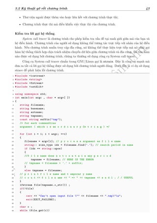 d
à
n
h
c
h
o
h
ộ
i
đ
ồ
n
g
n
g
h
i
ệ
m
t
h
u
3.2 Kỹ thuật gỡ rối chương trình 43
• Thư viện ngoài được thêm vào hoặc liên kết với chương trình thực thi;
• Chương trình thực thi mà điều khiển việc thực thi của chương trình.
Kiểm tra lời gọi hệ thống.
System call tracer là chương trình cho phép kiểm tra vấn đề tại ranh giới giữa mã của bạn và
hệ điều hành. Chương trình của người sử dụng không thể tương tác trực tiếp với nhân của hệ điều
hành. Nếu chương trình muốn truy cập đĩa cứng, nó không thể thực hiện trực tiếp mà nó phải gọi
hàm hệ thống thích hợp chịu trách nhiệm chuyển dữ liệu giữa chương trình và đĩa cứng. Để tìm hàm
nào được sử dụng bởi chương trình, chúng ta thường sử dụng công cụ System call tracer.
Công cụ System call tracer chuẩn trong GNU/Linux gọi là strace. Đây là công cụ mạnh mà
đưa ra tất cả lời gọi hệ thống được sử dụng bởi chương trình người dùng. Dưới đây là ví dụ sử dụng
strace để phát hiện lỗi chương trình.
1 #include <iostream >
2 #include <string >
3 #include <fstream >
4 #include <cstdlib >
5
6 using namespace std;
7 int main(int argc , char * argv[ ])
8 {
9 string filename;
10 string basename;
11 string extname;
12 string tmpname;
13 const string suffix("tmp");
14 /* for each commandline
15 argument ( which i s an o r d i n a r y Cs t r i n g ) */
16
17 for (int i = 1; i < argc; ++i)
18 {
19 filename = argv[i]; // p r o c e s s argument as f i l e name
20 string:: size_type idx = filename.find('.'); // search period in name
21 if (idx == string::npos)
22 {
23 //f i l e name does n o t c o n t a i n any p e r i o d
24 tmpname = filename; // HERE IS THE ERROR
25 // tmpname = filename + '.' + suffix;
26 }
27 else tmpname = filename;
28 // p r i n t f i l e name and t emporar y name
29 // c o u t << f i l e n ame << " => " << tmpname << e n d l ; / / USEFUL
30 }
31 ifstream file(tmpname.c_str()) ;
32 if(!file)
33 {
34 cerr << "Can't open input file "" << filename << ".tmp"n";
35 exit(EXIT_FAILURE);
36 }
37 char c ;
38 while (file.get(c))
 