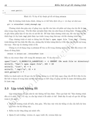 d
à
n
h
c
h
o
h
ộ
i
đ
ồ
n
g
n
g
h
i
ệ
m
t
h
u
44 Kiểm thử và gỡ rối chương trình
39 cout.put(c);
40 }
Hình 3.3: Ví dụ về kỹ thuật gỡ rối sử dụng strace.
Đây là chương trình hoàn chỉnh, chúng ta có thể biên dịch với g++ và chạy nó như sau:
g++ -o straceTest vidu3_chuong3.cpp
Chương trình đơn giản này cố gắng truy cập file văn bản với phần mở rộng của tên file là tmp
nằm trong cùng thư mục. Tên file được mở phải được đưa vào như tham số dòng lệnh. Chương trình
sẽ gắn thêm phần hậu tố vào tên và mở file đó. Để thực hiện chương trình này, file văn bản với tên
thích hợp (ví dụ list.tmp) phải được tạo trước trong cùng thư mục với file chương trình này.
Chạy chương trình sẽ sinh ra thông báo lỗi Can't open input file "list.tmp". Chương
trình không thể tìm thấy file đầu vào, nhưng đây là hiện tương khá lạ vì file đầu vào đó tồn tại trong
thư mục. Như vậy là chương trình có lỗi.
Chúng ta sẽ sử dụng công cụ strace để tìm ra lỗi trong chương trình trên. Bắt đầu strace với
tham số dòng lệnh:
strace –o strace.out ./straceTest list
Đầu ra của strace được viết trong file strace.out. Ví dụ như sau:
open("list", O_RDONLY|O_LARGEFILE) = -1 ENOENT (No such file or directory)
write(2, "Can't open input file", 23) = 23
write(2, "list", 4) = 4
write(2, ".tmp"n", 6) = 6
exit_group(1) = ?
Kiểm tra danh sách các lời gọi của hệ thống, chúng ta có thể thấy ngay rằng vấn đề lỗi ở đây là tên
file bởi vì tham số trong hàm mở file cho chúng ta biết rằng cố gắng mở file là list chứ không phải
là list.tmp.
3.3 Lập trình không lỗi
Lập trình không lỗi gần như là việc không thể làm được. Theo qui luật thì ”Mọi chương trình
đều có ít nhất 1 lỗi”. Vì vậy, ta cần lập trình ít lỗi nhất có thể. Dưới đây là một số qui tắc để lập
trình ít lỗi nhất:
• Thiết kế chương trình dễ hiểu, đơn giản. Nếu làm việc trên hệ thống có sẵn cần hiểu kỹ hơn
cấu trúc của hệ thống này;
• Kiểm tra kỹ từng dòng mã mình viết;
• Quản lý môi trường: version cũ, ngay trước đó, version hiện tại.
 