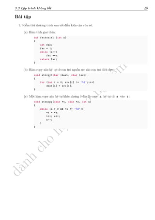 d
à
n
h
c
h
o
h
ộ
i
đ
ồ
n
g
n
g
h
i
ệ
m
t
h
u
3.3 Lập trình không lỗi 45
Bài tập
1. Kiểm thử chương trình sau với điều kiện cận của nó.
(a) Hàm tính giai thừa:
int factorial (int n)
{
int fac;
fac = 1;
while (n--)
fac *=n;
return fac;
}
(b) Hàm copy xâu ký tự từ con trỏ nguồn src vào con trỏ đích dest:
void strcpy(char *dest, char *scr)
{
for (int i = 0; src[i] != '0';i++)
dest[i] = src[i];
}
(c) Một hàm copy xâu ký tự khác nhưng ở đây là copy n ký tự từ s vào t :
void strncpy(char *t, char *s, int n)
{
while (n > 0 && *s != '0'){
*t = *s;
t++; s++;
n--;
}
}
 