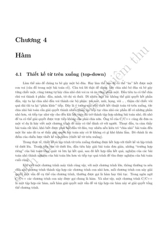 d
à
n
h
c
h
o
h
ộ
i
đ
ồ
n
g
n
g
h
i
ệ
m
t
h
u
Chương 4
Hàm
4.1 Thiết kế từ trên xuống (top-down)
Làm thế nào để chúng ta bẻ gãy một bó đũa. Hay làm thế nào để có thể “ăn” hết được một
con voi (câu đố trong một bài toán cổ). Câu trả lời thật dễ dàng: hãy chia nhỏ bó đũa và bẻ gãy
từng chiếc một, cũng tương tự hãy chia nhỏ chú voi ra và ăn từng phần một. Đầu tiên ta có thể chia
chú voi thành 4 phần: đầu, mình, tứ chi và đuôi. Dĩ nhiên một lúc không thể giải quyết hết phần
đầu, vậy ta lại chia nhỏ đầu voi thành các bộ phận: tai mắt, mũi, họng, vòi … , thậm chí chiếc vòi
quá dài thì ta lại “phân khúc” tiếp. Đây là ý tưởng của việc thiết kết thuật toán từ trên xuống, tức
chia nhỏ bài toán cần giải quyết thành nhiều phần, lại tiếp tục chia nhỏ các phần để có những phần
nhỏ hơn, và tiếp tục như vậy cho đến khi bài toán đã trở thành tập hợp những bài toán nhỏ, đủ nhỏ
để ta có thể giải quyết được trực tiếp không cần phải chia nữa. Ông tổ của C/C++ cũng đã đưa ra
một ví dụ là hãy viết một chương trình để máy có thể đánh cờ với người. Thoạt đầu, ta cảm thấy
bài toán rất khó, khó biết được phải bắt đầu từ đâu, tuy nhiên nếu kiên trì “chia nhỏ” bài toán đến
một lúc nào đó ta sẽ thấy giải quyết bài toán này có lẽ không có gì khó khăn lắm. Đó chính là ưu
điểm của chiến lược thiết kế top-down (thiết kế từ trên xuống).
Trong thực tế, thiết kế và lập trình từ trên xuống thường được kết hợp với thiết kế và lập trình
từ dưới lên. Trong tiếp cận từ dưới lên, đầu tiên hãy giải bài toán đơn giản, những “trường hợp
riêng” của bài toán tổng quát và lưu lại kết quả, sau đó kết hợp dần kết quả, nghiệm của các bài
toán nhỏ thành nghiệm của bài toán lớn hơn và tiếp tục quá trình để thu được nghiệm của bài toán
cuối cùng.
Khi viết một chương trình máy tính cũng vậy, với một chương trình lớn, thông thường ta nên
chia nhỏ chương trình thành tập hợp các chương trình con nhỏ hơn, mỗi chương trình con này giải
quyết một vấn đề cụ thể của chương trình, thường được gọi là hàm hay thủ tục. Trong ngôn ngữ
C/C++ các chương trình con này được gọi chung là hàm. Và như vậy, một chương trình C/C++
là một tập hợp các hàm, mỗi hàm giải quyết một vấn đề và tập hợp các hàm này sẽ giải quyết tổng
thể chương trình.
 