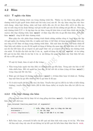 d
à
n
h
c
h
o
h
ộ
i
đ
ồ
n
g
n
g
h
i
ệ
m
t
h
u
48 Hàm
4.2 Hàm
4.2.1 Ý nghĩa của hàm
Hàm là một chương trình con trong chương trình lớn. Nhiệm vụ của hàm cũng giống như
chương trình là giải quyết hoàn chỉnh một bài toán (con) nào đó. Do vậy, hàm cũng làm việc theo
cách chung: nhận hoặc không, nhận một hoặc nhiều đầu vào (là các tham đối), xử lý các đầu vào
này và cuối cùng trả lại (hoặc không) một giá trị kết quả nào đó cho những nơi gọi đến nó. Như vậy,
một chương trình C/C++ là tập hợp của các hàm, trong đó luôn luôn có một hàm chính với tên gọi
main(), khi chạy chương trình, hàm main() sẽ được chạy đầu tiên và gọi đến hàm khác. Kết thúc
hàm main() cũng là kết thúc chương trình.
Hàm giúp cho việc phân đoạn chương trình thành những môđun riêng rẽ, hoạt động độc lập
với ngữ nghĩa của chương trình lớn, có nghĩa một hàm có thể được sử dụng trong chương trình này
mà cũng có thể được sử dụng trong chương trình khác. Khi một hàm đã được viết hoàn chỉnh để
thực hiện một nhiệm vụ nào đó thì người sử dụng sẽ không cần quan tâm đến hàm làm việc thế nào
mà chỉ cần biết hàm cần gì (input) và giải quyết được việc gì (output) để sử dụng vào chương trình
của mình. Ví dụ khi cần tính căn bậc 2 của x, người sử dụng chỉ cần viết sqrt(x) và tin tưởng
kết quả trả lại chắc chắn là căn bậc 2 của x mà không cần quan tâm hàm này thực hiện thế nào
để cho ra kết quả đúng.
Về mặt kỹ thuật, hàm có một số đặc trưng:
• Nằm trong hoặc ngoài văn bản (file) có chương trình gọi đến hàm. Trong một văn bản có thể
chứa nhiều hàm. Đối với người học ban đầu, có thể viết tất cả hàm (cùng với hàm main() )
trong cùng một file văn bản.
• Được gọi (sử dụng) từ chương trình chính ( main() ), từ hàm khác hoặc từ chính nó. Trường
hợp một hàm lại gọi đến chính nó thì ta gọi hàm là đệ quy.
• Có 3 cách truyền dữ liệu (đầu vào) cho hàm: Truyền theo giá trị (đối là các biến có kiểu thông
thường), truyền theo tham chiếu (đối là biến tham chiếu) và truyền theo dẫn trỏ (đối là con
trỏ).
4.2.2 Cấu trúc chung của hàm
Cấu trúc một hàm bất kỳ được bố trí cũng giống như hàm main(). Cụ thể cú pháp của một
hàm được viết như sau:
type_returned function_name(list of arguments)
{
declarations ; // kiểu, hằng, biến, phục vụ riêng cho hàm này
statements ; // các câu lệnh
return (expression); // cũng có thể nằm ở vị trí khác
}
• Kiểu hàm (type_returned) là kiểu của kết quả mà hàm tính toán xong và trả lại. Nếu hàm
chỉ làm một công việc nào đó mà không trả lại kết quả thì kiểu hàm được khai báo là void.
 