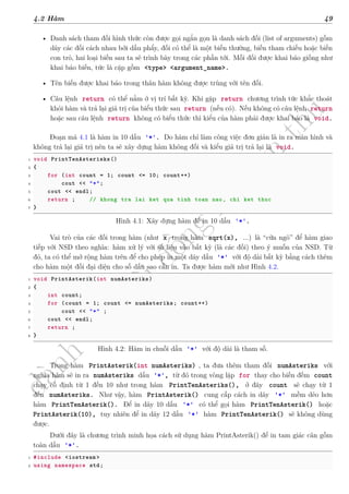 d
à
n
h
c
h
o
h
ộ
i
đ
ồ
n
g
n
g
h
i
ệ
m
t
h
u
4.2 Hàm 49
• Danh sách tham đối hình thức còn được gọi ngắn gọn là danh sách đối (list of arguments) gồm
dãy các đối cách nhau bởi dấu phẩy, đối có thể là một biến thường, biến tham chiếu hoặc biến
con trỏ, hai loại biến sau ta sẽ trình bày trong các phần tới. Mỗi đối được khai báo giống như
khai báo biến, tức là cặp gồm <type> <argument_name>.
• Tên biến được khai báo trong thân hàm không được trùng với tên đối.
• Câu lệnh return có thể nằm ở vị trí bất kỳ. Khi gặp return chương trình tức khắc thoát
khỏi hàm và trả lại giá trị của biểu thức sau return (nếu có). Nếu không có câu lệnh return
hoặc sau câu lệnh return không có biểu thức thì kiểu của hàm phải được khai báo là void.
Đoạn mã 4.1 là hàm in 10 dấu '*'. Do hàm chỉ làm công việc đơn giản là in ra màn hình và
không trả lại giá trị nên ta sẽ xây dựng hàm không đối và kiểu giá trị trả lại là void.
1 void PrintTenAsterisks()
2 {
3 for (int count = 1; count <= 10; count++)
4 cout << "*";
5 cout << endl;
6 return ; // khong tra lai ket qua tinh toan nao, chi ket thuc
7 }
Hình 4.1: Xây dựng hàm để in 10 dấu '*'.
Vai trò của các đối trong hàm (như x trong hàm sqrt(x), ...) là “cữa ngõ” để hàm giao
tiếp với NSD theo nghĩa: hàm xử lý với số liệu vào bất kỳ (là các đối) theo ý muốn của NSD. Từ
đó, ta có thể mở rộng hàm trên để cho phép in một dãy dấu '*' với độ dài bất kỳ bằng cách thêm
cho hàm một đối đại diện cho số dấu sao cần in. Ta được hàm mới như Hình 4.2.
1 void PrintAsterik(int numAsteriks)
2 {
3 int count;
4 for (count = 1; count <= numAsteriks; count++)
5 cout << "*" ;
6 cout << endl;
7 return ;
8 }
Hình 4.2: Hàm in chuỗi dấu '*' với độ dài là tham số.
Trong hàm PrintAsterik(int numAsteriks) , ta đưa thêm tham đối numAsteriks với
nghĩa hàm sẽ in ra numAsteriks dấu '*', từ đó trong vòng lặp for thay cho biến đếm count
chạy cố định từ 1 đến 10 như trong hàm PrintTenAsteriks(), ở đây count sẽ chạy từ 1
đến numAsteriks. Như vậy, hàm PrintAsterik() cung cấp cách in dãy '*' mềm dẻo hơn
hàm PrintTenAsterik(). Để in dãy 10 dấu '*' có thể gọi hàm PrintTenAsterik() hoặc
PrintAsterik(10), tuy nhiên để in dãy 12 dấu '*' hàm PrintTenAsterik() sẽ không dùng
được.
Dưới đây là chương trình minh họa cách sử dụng hàm PrintAsterik() để in tam giác cân gồm
toàn dấu '*'.
1 #include <iostream >
2 using namespace std;
 