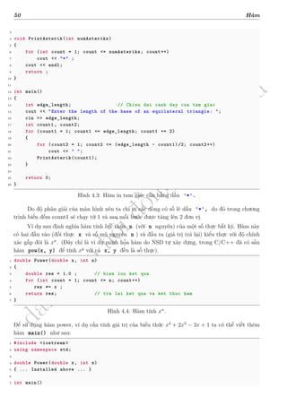 d
à
n
h
c
h
o
h
ộ
i
đ
ồ
n
g
n
g
h
i
ệ
m
t
h
u
50 Hàm
3
4 void PrintAsterik(int numAsteriks)
5 {
6 for (int count = 1; count <= numAsteriks; count++)
7 cout << "*" ;
8 cout << endl;
9 return ;
10 }
11
12 int main()
13 {
14 int edge_length; // Chieu dai canh day cua tam giac
15 cout << "Enter the length of the base of an equilateral triangle: ";
16 cin >> edge_length;
17 int count1 , count2;
18 for (count1 = 1; count1 <= edge_length; count1 += 2)
19 {
20 for (count2 = 1; count2 <= (edge_length - count1)/2; count2++)
21 cout << " ";
22 PrintAsterik(count1);
23 }
24
25 return 0;
26 }
Hình 4.3: Hàm in tam giác cân bằng dấu '*'.
Do độ phân giải của màn hình nên ta chỉ in các dòng có số lẻ dấu '*', do đó trong chương
trình biến đếm count1 sẽ chạy từ 1 và sau mỗi bước được tăng lên 2 đơn vị.
Ví dụ sau định nghĩa hàm tính luỹ thừa n (với n nguyên) của một số thực bất kỳ. Hàm này
có hai đầu vào (đối thực x và số mũ nguyên n ) và đầu ra (giá trị trả lại) kiểu thực với độ chính
xác gấp đôi là xn
. (Đây chỉ là ví dụ minh họa hàm do NSD tự xây dựng, trong C/C++ đã có sẵn
hàm pow(x, y) để tính xy
với cả x, y đều là số thực).
1 double Power(double x, int n)
2 {
3 double res = 1.0 ; // bien luu ket qua
4 for (int count = 1; count <= n; count++)
5 res *= x ;
6 return res; // tra lai ket qua va ket thuc ham
7 }
Hình 4.4: Hàm tính xn
.
Để sử dụng hàm power, ví dụ cần tính giá trị của biểu thức x4
+ 2x3
− 3x + 1 ta có thể viết thêm
hàm main() như sau:
1 #include <iostream >
2 using namespace std;
3
4 double Power(double x, int n)
5 { ... Installed above ... }
6
7 int main()
 