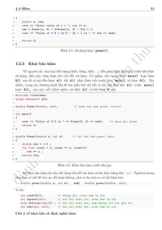 d
à
n
h
c
h
o
h
ộ
i
đ
ồ
n
g
n
g
h
i
ệ
m
t
h
u
4.2 Hàm 51
8 {
9 double x, res;
10 cout << "Enter value of x = "; cin >> x;
11 res = Power(x, 4) + 2*Power(x, 3) - 2*x + 1;
12 cout << "Value of x^4 + 2x^3 - 2x + 1 is " << res << endl;
13
14 return 0;
15 }
Hình 4.5: Sử dụng hàm power().
4.2.3 Khai báo hàm
Về nguyên tắc, mọi loại đối tượng (kiểu, hằng, biến, ...) đều phải được khai báo trước khi được
sử dụng, điều này cũng được yêu cầu đối với hàm. Có nghĩa, nếu trong hàm main() hoặc hàm
B() nào đó có gọi đến hàm A() thì A() phải được viết trước hàm main() và hàm B(). Tuy
nhiên, trong các chương trình lớn để che giấu bớt chi tiết ta chỉ cần khai báo A() trước main()
hoặc B(), còn việc viết (định nghĩa, cài đặt) A() có thể được để sau.
1 #include <iostream >
2 using namespace std;
3
4 double Power(double , int); // khai bao ham power (truoc)
5
6 int main()
7 {
8 cout << "Value of 5^2 is " << Power(5, 2) << endl; // main goi power
9 return 0;
10 }
11
12 double Power(double x, int n) // cai dat ham power (sau)
13 {
14 double res = 1.0 ;
15 for (int count = 1; count <= n; count++)
16 res *= x ;
17 return res;
18 }
Hình 4.6: Khai báo hàm trước khi gọi.
Để khai báo hàm chỉ cần viết dòng tiêu đề của hàm và kết thúc bằng dấu ';'. Ngoài ra trong
khai báo có thể để tên các đối hoặc không, như ví dụ trên ta có thể khai báo:
double power(double x, int n); hoặc double power(double , int);
Ví dụ :
int rand100(); // khong doi, kieu ham la int
int square(int); // mot doi kieu int, kieu ham la int
void alltrim(char[]) ; // mot doi kieu xau, ham khong tra lai gia tri
int sum(int, int); // hai doi kieu int, kieu ham la int
Chú ý về khai báo và định nghĩa hàm
 