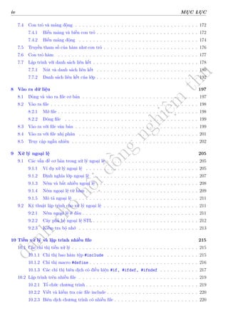 d
à
n
h
c
h
o
h
ộ
i
đ
ồ
n
g
n
g
h
i
ệ
m
t
h
u
iv MỤC LỤC
7.4 Con trỏ và mảng động . . . . . . . . . . . . . . . . . . . . . . . . . . . . . . . . . . . 172
7.4.1 Biến mảng và biến con trỏ . . . . . . . . . . . . . . . . . . . . . . . . . . . . . 172
7.4.2 Biến mảng động . . . . . . . . . . . . . . . . . . . . . . . . . . . . . . . . . . 174
7.5 Truyền tham số của hàm như con trỏ . . . . . . . . . . . . . . . . . . . . . . . . . . . 176
7.6 Con trỏ hàm . . . . . . . . . . . . . . . . . . . . . . . . . . . . . . . . . . . . . . . . 177
7.7 Lập trình với danh sách liên kết . . . . . . . . . . . . . . . . . . . . . . . . . . . . . . 178
7.7.1 Nút và danh sách liên kết . . . . . . . . . . . . . . . . . . . . . . . . . . . . . 180
7.7.2 Danh sách liên kết của lớp . . . . . . . . . . . . . . . . . . . . . . . . . . . . . 192
8 Vào ra dữ liệu 197
8.1 Dòng và vào ra file cơ bản . . . . . . . . . . . . . . . . . . . . . . . . . . . . . . . . . 197
8.2 Vào ra file . . . . . . . . . . . . . . . . . . . . . . . . . . . . . . . . . . . . . . . . . . 198
8.2.1 Mở file . . . . . . . . . . . . . . . . . . . . . . . . . . . . . . . . . . . . . . . . 198
8.2.2 Đóng file . . . . . . . . . . . . . . . . . . . . . . . . . . . . . . . . . . . . . . 199
8.3 Vào ra với file văn bản . . . . . . . . . . . . . . . . . . . . . . . . . . . . . . . . . . . 199
8.4 Vào ra với file nhị phân . . . . . . . . . . . . . . . . . . . . . . . . . . . . . . . . . . 201
8.5 Truy cập ngẫu nhiên . . . . . . . . . . . . . . . . . . . . . . . . . . . . . . . . . . . . 202
9 Xử lý ngoại lệ 205
9.1 Các vấn đề cơ bản trong xử lý ngoại lệ . . . . . . . . . . . . . . . . . . . . . . . . . . 205
9.1.1 Ví dụ xử lý ngoại lệ . . . . . . . . . . . . . . . . . . . . . . . . . . . . . . . . 205
9.1.2 Định nghĩa lớp ngoại lệ . . . . . . . . . . . . . . . . . . . . . . . . . . . . . . 207
9.1.3 Ném và bắt nhiều ngoại lệ . . . . . . . . . . . . . . . . . . . . . . . . . . . . . 208
9.1.4 Ném ngoại lệ từ hàm . . . . . . . . . . . . . . . . . . . . . . . . . . . . . . . . 209
9.1.5 Mô tả ngoại lệ . . . . . . . . . . . . . . . . . . . . . . . . . . . . . . . . . . . 211
9.2 Kỹ thuật lập trình cho xử lý ngoại lệ . . . . . . . . . . . . . . . . . . . . . . . . . . . 211
9.2.1 Ném ngoại lệ ở đâu . . . . . . . . . . . . . . . . . . . . . . . . . . . . . . . . . 211
9.2.2 Cây phả hệ ngoại lệ STL . . . . . . . . . . . . . . . . . . . . . . . . . . . . . . 212
9.2.3 Kiểm tra bộ nhớ . . . . . . . . . . . . . . . . . . . . . . . . . . . . . . . . . . 213
10 Tiền xử lý và lập trình nhiều file 215
10.1 Các chỉ thị tiền xử lý . . . . . . . . . . . . . . . . . . . . . . . . . . . . . . . . . . . . 215
10.1.1 Chỉ thị bao hàm tệp #include . . . . . . . . . . . . . . . . . . . . . . . . . . 215
10.1.2 Chỉ thị macro #define . . . . . . . . . . . . . . . . . . . . . . . . . . . . . . . 216
10.1.3 Các chỉ thị biên dịch có điều kiện #if, #ifdef, #ifndef . . . . . . . . . . . 217
10.2 Lập trình trên nhiều file . . . . . . . . . . . . . . . . . . . . . . . . . . . . . . . . . . 219
10.2.1 Tổ chức chương trình . . . . . . . . . . . . . . . . . . . . . . . . . . . . . . . . 219
10.2.2 Viết và kiểm tra các file include . . . . . . . . . . . . . . . . . . . . . . . . . . 220
10.2.3 Biên dịch chương trình có nhiều file . . . . . . . . . . . . . . . . . . . . . . . . 220
 
