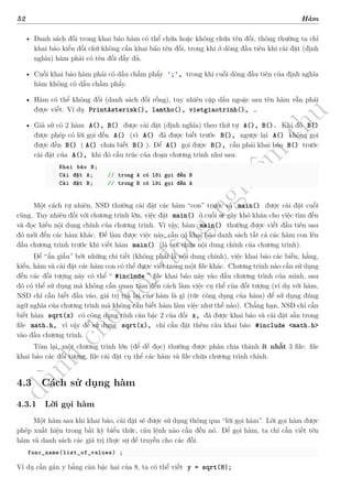 d
à
n
h
c
h
o
h
ộ
i
đ
ồ
n
g
n
g
h
i
ệ
m
t
h
u
52 Hàm
• Danh sách đối trong khai báo hàm có thể chứa hoặc không chứa tên đối, thông thường ta chỉ
khai báo kiểu đối chứ không cần khai báo tên đối, trong khi ở dòng đầu tiên khi cài đặt (định
nghĩa) hàm phải có tên đối đầy đủ.
• Cuối khai báo hàm phải có dấu chấm phẩy ';', trong khi cuối dòng đầu tiên của định nghĩa
hàm không có dấu chấm phẩy.
• Hàm có thể không đối (danh sách đối rỗng), tuy nhiên cặp dấu ngoặc sau tên hàm vẫn phải
được viết. Ví dụ PrintAsterisk(), lamtho(), vietgiaotrinh(), …
• Giả sử có 2 hàm A(), B() được cài đặt (định nghĩa) theo thứ tự A(), B(). Khi đó B()
được phép có lời gọi đến A() (vì A() đã được biết trước B(), ngược lại A() không gọi
được đến B() ( A() chưa biết B() ). Để A() gọi được B(), cần phải khai báo B() trước
cài đặt của A(), khi đó cấu trúc của đoạn chương trình như sau:
Khai báo B;
Cài đặt A; // trong A có lời gọi đến B
Cài đặt B; // trong B có lời gọi đến A
Một cách tự nhiên, NSD thường cài đặt các hàm “con” trước và main() được cài đặt cuối
cùng. Tuy nhiên đối với chương trình lớn, việc đặt main() ở cuối sẽ gây khó khăn cho việc tìm đến
và đọc hiểu nội dung chính của chương trình. Vì vậy, hàm main() thường được viết đầu tiên sau
đó mới đến các hàm khác. Để làm được việc này, cần có khai báo danh sách tất cả các hàm con lên
đầu chương trình trước khi viết hàm main() (là nơi chứa nội dung chính của chương trình).
Để “ẩn giấu” bớt những chi tiết (không phải là nội dung chính), việc khai báo các biến, hằng,
kiểu, hàm và cài đặt các hàm con có thể được viết trong một file khác. Chương trình nào cần sử dụng
đến các đối tượng này có thể “ #include ” file khai báo này vào đầu chương trình của mình, sau
đó có thể sử dụng mà không cần quan tâm đến cách làm việc cụ thể của đối tượng (ví dụ với hàm,
NSD chỉ cần biết đầu vào, giá trị trả lại của hàm là gì (tức công dụng của hàm) để sử dụng đúng
ngữ nghĩa của chương trình mà không cần biết hàm làm việc như thế nào). Chẳng hạn, NSD chỉ cần
biết hàm sqrt(x) có công dụng tính căn bậc 2 của đối x, đã được khai báo và cài đặt sẵn trong
file math.h, vì vậy để sử dụng sqrt(x), chỉ cần đặt thêm câu khai báo #include <math.h>
vào đầu chương trình.
Tóm lại, một chương trình lớn (để dễ đọc) thường được phân chia thành ít nhất 3 file: file
khai báo các đối tượng, file cài đặt cụ thể các hàm và file chứa chương trình chính.
4.3 Cách sử dụng hàm
4.3.1 Lời gọi hàm
Một hàm sau khi khai báo, cài đặt sẽ được sử dụng thông qua “lời gọi hàm”. Lời gọi hàm được
phép xuất hiện trong bất kỳ biểu thức, câu lệnh nào cần đến nó. Để gọi hàm, ta chỉ cần viết tên
hàm và danh sách các giá trị thực sự để truyền cho các đối.
func_name(list_of_values) ;
Ví dụ cần gán y bằng căn bậc hai của 8, ta có thể viết y = sqrt(8);
 