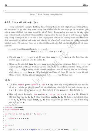 d
à
n
h
c
h
o
h
ộ
i
đ
ồ
n
g
n
g
h
i
ệ
m
t
h
u
54 Hàm
26 }
Hình 4.7: Hàm tìm ước chung lớn nhất.
4.3.2 Hàm với đối mặc định
Trong phần trước, chúng ta đã khẳng định số lượng tham đối thực sự phải bằng số lượng tham
đối hình thức khi gọi hàm. Tuy nhiên, trong thực tế rất nhiều lần hàm được gọi với các giá trị của
một số tham đối hình thức được lặp đi lặp lại (cố định). Trong trường hợp như vậy lúc nào cũng
phải viết một danh sách dài các tham đối thực sự giống nhau cho mỗi lần gọi là một công việc không
mấy thú vị. Từ thực tế đó, C++ đưa ra một cú pháp mới về hàm sao cho một danh sách tham đối
thực sự trong lời gọi không nhất thiết phải viết đầy đủ nếu một số trong chúng đã có sẵn những giá
trị định trước. Cú pháp này được gọi là hàm với tham đối mặc định và được khai báo với cú pháp
như sau:
type_name function_name(arg_1, ..., arg_k,
darg_1 = v_1, ..., darg_m = v_m)
• Các đối arg_1, ..., arg_k và đối mặc định darg_1, ..., darg_m đều được khai báo
như cũ nghĩa là gồm có kiểu đối và tên đối.
• Riêng các đối mặc định darg_1, ..., darg_m có gán thêm các giá trị mặc định v_1, ..., v_m.
Một lời gọi bất kỳ khi gọi đến hàm này đều phải có đầy đủ các tham đối thực sự ứng với các
arg_1, ..., arg_k nhưng có thể có hoặc không các tham đối thực sự ứng với các đối mặc
định darg_1, ..., darg_m. Nếu tham đối nào không có tham đối thực sự (trong lời gọi)
thì nó sẽ được tự động gán giá trị mặc định v_1, ..., v_m đã khai báo.
Ví dụ :
• Xét hàm double power(double x, int n = 2); Hàm này có một tham đối mặc định là
số mũ n, nếu lời gọi hàm bỏ qua số mũ này thì chương trình hiểu là tính bình phương của x
( n = 2 ). Ví dụ lời gọi power(4, 3) được hiểu là 43
còn power(4) được hiểu là 42
.
• Hàm tính tổng 4 số nguyên: int sum(int m, int n, int k = 0, int h = 0); khi đó có
thể tính tổng của 5, 2, 3, 7 bằng lời gọi hàm sum(5, 2, 3, 7) hoặc có thể chỉ tính tổng
3 số 4, 2, 1 bằng lời gọi sum(4, 2, 1) hoặc cũng có thể gọi sum(6, 4) chỉ để tính tổng
của 2 số 6 và 4.
1 #include <iostream >
2 using namespace std;
3
4 int Sum(int m, int n, int k = 0, int h = 0)
5 {
6 return m + n + k + h;
7 }
8
9 int main()
10 {
11 cout << "5 + 2 + 3 + 7 equals to " << Sum(5, 2, 3, 7) << endl; // 17
 