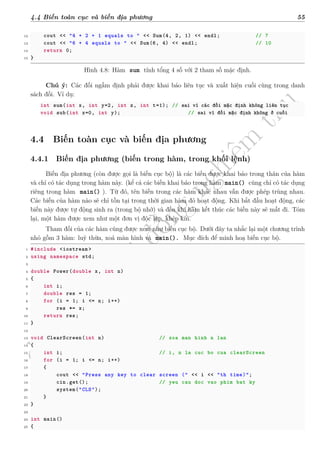 d
à
n
h
c
h
o
h
ộ
i
đ
ồ
n
g
n
g
h
i
ệ
m
t
h
u
4.4 Biến toàn cục và biến địa phương 55
12 cout << "4 + 2 + 1 equals to " << Sum(4, 2, 1) << endl; // 7
13 cout << "6 + 4 equals to " << Sum(6, 4) << endl; // 10
14 return 0;
15 }
Hình 4.8: Hàm sum tính tổng 4 số với 2 tham số mặc định.
Chú ý: Các đối ngầm định phải được khai báo liên tục và xuất hiện cuối cùng trong danh
sách đối. Ví dụ:
int sum(int x, int y=2, int z, int t=1); // sai vì các đối mặc định không liên tục
void sub(int x=0, int y); // sai vì đối mặc định không ở cuối
4.4 Biến toàn cục và biến địa phương
4.4.1 Biến địa phương (biến trong hàm, trong khối lệnh)
Biến địa phương (còn được gọi là biến cục bộ) là các biến được khai báo trong thân của hàm
và chỉ có tác dụng trong hàm này. (kể cả các biến khai báo trong hàm main() cũng chỉ có tác dụng
riêng trong hàm main() ). Từ đó, tên biến trong các hàm khác nhau vẫn được phép trùng nhau.
Các biến của hàm nào sẽ chỉ tồn tại trong thời gian hàm đó hoạt động. Khi bắt đầu hoạt động, các
biến này được tự động sinh ra (trong bộ nhớ) và đến khi hàm kết thúc các biến này sẽ mất đi. Tóm
lại, một hàm được xem như một đơn vị độc lập, khép kín.
Tham đối của các hàm cũng được xem như biến cục bộ. Dưới đây ta nhắc lại một chương trình
nhỏ gồm 3 hàm: luỹ thừa, xoá màn hình và main(). Mục đích để minh hoạ biến cục bộ.
1 #include <iostream >
2 using namespace std;
3
4 double Power(double x, int n)
5 {
6 int i;
7 double res = 1;
8 for (i = 1; i <= n; i++)
9 res *= x;
10 return res;
11 }
12
13 void ClearScreen(int n) // xoa man hinh n lan
14 {
15 int i; // i, n la cuc bo cua clearScreen
16 for (i = 1; i <= n; i++)
17 {
18 cout << "Press any key to clear screen (" << i << "th time)";
19 cin.get(); // yeu cau doc vao phim bat ky
20 system("CLS");
21 }
22 }
23
24 int main()
25 {
 