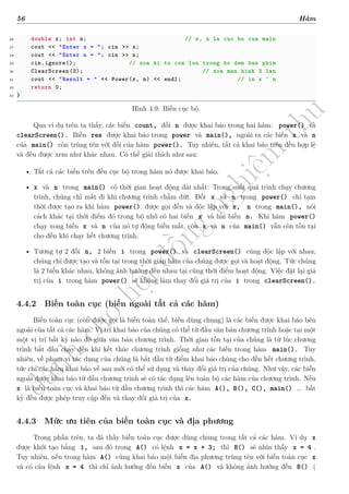 d
à
n
h
c
h
o
h
ộ
i
đ
ồ
n
g
n
g
h
i
ệ
m
t
h
u
56 Hàm
26 double x; int n; // x, n la cuc bo cua main
27 cout << "Enter x = "; cin >> x;
28 cout << "Enter n = "; cin >> n;
29 cin.ignore(); // xoa ki tu con luu trong bo dem ban phim
30 ClearScreen(3); // xoa man hinh 3 lan
31 cout << "Result = " << Power(x, n) << endl; // in x ^ n
32 return 0;
33 }
Hình 4.9: Biến cục bộ.
Qua ví dụ trên ta thấy, các biến count, đối n được khai báo trong hai hàm: power() và
clearScreen(). Biến res được khai báo trong power và main(), ngoài ra các biến x và n
của main() còn trùng tên với đối của hàm power(). Tuy nhiên, tất cả khai báo trên đều hợp lệ
và đều được xem như khác nhau. Có thể giải thích như sau:
• Tất cả các biến trên đều cục bộ trong hàm nó được khai báo.
• x và n trong main() có thời gian hoạt động dài nhất: Trong suốt quá trình chạy chương
trình, chúng chỉ mất đi khi chương trình chấm dứt. Đối x và n trong power() chỉ tạm
thời được tạo ra khi hàm power() được gọi đến và độc lập với x, n trong main(), nói
cách khác tại thời điểm đó trong bộ nhớ có hai biến x và hai biến n. Khi hàm power()
chạy xong biến x và n của nó tự động biến mất, còn x và n của main() vẫn còn tồn tại
cho đến khi chạy hết chương trình.
• Tương tự 2 đối n, 2 biến i trong power() và clearScreen() cũng độc lập với nhau,
chúng chỉ được tạo và tồn tại trong thời gian hàm của chúng được gọi và hoạt động. Tức chúng
là 2 biến khác nhau, không ảnh hưởng đến nhau tại cùng thời điểm hoạt động. Việc đặt lại giá
trị của i trong hàm power() sẽ không làm thay đổi giá trị của i trong clearScreen().
4.4.2 Biến toàn cục (biến ngoài tất cả các hàm)
Biến toàn cục (còn được gọi là biến toàn thể, biến dùng chung) là các biến được khai báo bên
ngoài của tất cả các hàm. Vị trí khai báo của chúng có thể từ đầu văn bản chương trình hoặc tại một
một vị trí bất kỳ nào đó giữa văn bản chương trình. Thời gian tồn tại của chúng là từ lúc chương
trình bắt đầu chạy đến khi kết thúc chương trình giống như các biến trong hàm main(). Tuy
nhiên, về phạm vi tác dụng của chúng là bắt đầu từ điểm khai báo chúng cho đến hết chương trình,
tức chỉ các hàm khai báo về sau mới có thể sử dụng và thay đổi giá trị của chúng. Như vậy, các biến
ngoài được khai báo từ đầu chương trình sẽ có tác dụng lên toàn bộ các hàm của chương trình. Nếu
x là biến toàn cục và khai báo từ đầu chương trình thì các hàm A(), B(), C(), main() … bất
kỳ đều được phép truy cập đến và thay đổi giá trị của x.
4.4.3 Mức ưu tiên của biến toàn cục và địa phương
Trong phần trên, ta đã thấy biến toàn cục được dùng chung trong tất cả các hàm. Ví dụ x
được khởi tạo bằng 1, sau đó trong A() có lệnh x = x + 3; thì B() sẽ nhìn thấy x = 4 .
Tuy nhiên, nếu trong hàm A() cũng khai báo một biến địa phương trùng tên với biến toàn cục x
và có câu lệnh x = 4 thì chỉ ảnh hưởng đến biến x của A() và không ảnh hưởng đến B() (
 