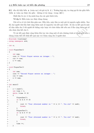 d
à
n
h
c
h
o
h
ộ
i
đ
ồ
n
g
n
g
h
i
ệ
m
t
h
u
4.4 Biến toàn cục và biến địa phương 57
B() vẫn chỉ thấy biến x (toàn cục) với giá trị là 1 ). Trường hợp này, ta cũng gọi là che giấu biến
(biến x toàn cục được che giấu – không có tác dụng - trong A() )
Dưới đây là các ví dụ minh hoạ cho các giải thích trên.
Ví dụ 1: Biến toàn cục được dùng chung
Giả sử ta có trò chơi đơn giản sau: Đầu tiên, máy đưa ra một giá trị nguyên ngẫu nhiên. Sau
đó, hai người chơi lần lượt cộng thêm một số (nguyên) vào kết quả trước. Ai cho ra kết quả là một
số chia chẵn cho 5 thì người đó thắng cuộc hoặc trò chơi chấm dứt nếu sau 3 lần cộng thêm mà số
vẫn chưa chia hết cho 5.
Vì các kết quả được cộng thêm liên tục vào cùng một số nên chương trình sẽ dùng một biến x
chung (toàn thể) để chứa kết quả này và 2 hàm cộng cho 2 người chơi.
1 #include <iostream >
2 using namespace std;
3
4 int x;
5
6 void PlayerOne()
7 {
8 int num;
9 cout << "First Player enters an integer : ";
10 cin >> num;
11 x += num;
12 }
13
14 void PlayerTwo()
15 {
16 int num;
17 cout << "Second Player enters an integer : ";
18 cin >> num;
19 x += num;
20 }
21
22 int main()
23 {
24 x = rand();
25 int time = 1;
26 while (time <= 3)
27 {
28 PlayerOne();
29 if (x % 5 == 0)
30 {
31 cout << "Your obtained number is " << x << ". You win" << endl;
32 break;
33 }
34 PlayerTwo();
35 if (x % 5 == 0)
36 {
37 cout << "Your obtained number is " << x << ". You win" << endl;
38 break;
39 }
40 time ++;
41 }
 