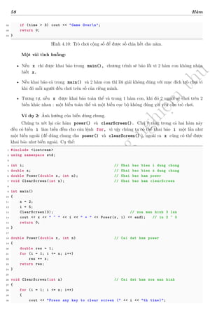 d
à
n
h
c
h
o
h
ộ
i
đ
ồ
n
g
n
g
h
i
ệ
m
t
h
u
58 Hàm
42 if (time > 3) cout << "Game Overn";
43 return 0;
44 }
Hình 4.10: Trò chơi cộng số để được số chia hết cho năm.
Một vài tình huống:
• Nếu x chỉ được khai báo trong main(), chương trình sẽ báo lỗi vì 2 hàm con không nhận
biết x.
• Nếu khai báo cả trong main() và 2 hàm con thì lời giải không đúng với mục đích trò chơi vì
khi đó mỗi người đều chơi trên số của riêng mình.
• Tương tự, nếu x được khai báo toàn thể và trong 1 hàm con, khi đó 2 người sẽ chơi trên 2
biến khác nhau : một biến toàn thể và một biến cục bộ không đúng với yêu cầu trò chơi.
Ví dụ 2: Ảnh hưởng của biến dùng chung.
Chúng ta xét lại các hàm power() và clearScreen(). Chú ý rằng trong cả hai hàm này
đều có biến i làm biến đếm cho câu lệnh for, vì vậy chúng ta có thể khai báo i một lần như
một biến ngoài (để dùng chung cho power() và clearScreen() ), ngoài ra x cũng có thể được
khai báo như biến ngoài. Cụ thể:
1 #include <iostream >
2 using namespace std;
3
4 int i; // Khai bao bien i dung chung
5 double x; // Khai bao bien x dung chung
6 double Power(double x, int n); // Khai bao ham power
7 void ClearScreen(int n); // Khai bao ham clearScreen
8
9 int main()
10 {
11 x = 2;
12 i = 5;
13 ClearScreen(3); // xoa man hinh 3 lan
14 cout << x << " ^ " << i << " = " << Power(x, i) << endl; // in 2 ^ 5
15 return 0;
16 }
17
18 double Power(double x, int n) // Cai dat ham power
19 {
20 double res = 1;
21 for (i = 1; i <= n; i++)
22 res *= x;
23 return res;
24 }
25
26 void ClearScreen(int n) // Cai dat ham xoa man hinh
27 {
28 for (i = 1; i <= n; i++)
29 {
30 cout << "Press any key to clear screen (" << i << "th time)";
 