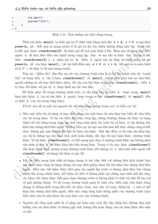 d
à
n
h
c
h
o
h
ộ
i
đ
ồ
n
g
n
g
h
i
ệ
m
t
h
u
4.4 Biến toàn cục và biến địa phương 59
31 cin.get();
32 system("CLS");
33 }
34 }
Hình 4.11: Ảnh hưởng của biến dùng chung.
Nhìn vào hàm main() ta thấy giá trị 25
được tính bằng cách đặt x = 2, i = 5 và gọi hàm
power(x, i). Kết quả ta mong muốn sẽ là giá trị 32, tuy nhiên không đúng như vậy. Trước khi
in kết quả, hàm clearScreen(3) đã được gọi để xoá màn hình 3 lần. Hàm này sử dụng một biến
ngoài i để làm biến đếm cho mình trong vòng lặp for và sau khi ra khỏi for (cũng là kết
thúc clearScreen(3) ), i nhận giá trị 4. Biến i ngoài này lại được sử dụng trong lời gọi
power(x, i) của hàm main(), tức tại thời điểm này x = 2 và i = 4, kết quả in ra màn hình
sẽ là 24
= 16 thay vì 32 như mong muốn.
Tóm lại, “điểm yếu” dẫn đến sai sót của chương trình trên là ở chỗ lập trình viên đã “tranh
thủ” sử dụng biến i cho 2 hàm clearScreen() và main() (bằng cách khai báo nó như biến
ngoài) nhưng lại với mục đích khác nhau. Do vậy sau khi chạy xong hàm clearScreen(), biến i
bị thay đổi khác với giá trị i được khởi tạo lúc ban đầu.
Để khắc phục lỗi trong chương trình trên, ta cần khai báo lại biến i : hoặc trong main()
khai báo thêm i (nó sẽ che biến i ngoài), hoặc trong cả hai clearScreen() và main() đều
có biến i (cục bộ trong từng hàm).
Từ đó, nên đề ra một vài nguyên tắc về biến dùng chung (toàn cục) và biến cục bộ:
• Nếu một biến chỉ sử dụng vì mục đích riêng của một hàm thì nên khai báo biến đó như biến
cục bộ trong hàm. Ví dụ các biến đếm của vòng lặp, thông thường chúng chỉ được sử dụng
thậm chí chỉ riêng trong vòng lặp chứ cũng chưa phải cho toàn bộ cả hàm, vì vậy không nên
khai báo chúng như biến ngoài. Những biến cục bộ này sau khi hàm kết thúc chúng cũng sẽ kết
thúc, không gây ảnh hưởng đến bất kỳ hàm nào khác. Một đặc điểm có lợi nữa cho khai báo
cục bộ là chúng tạo cho hàm tính cách hoàn chỉnh, độc lập với mọi hàm khác, chương trình
khác. Ví dụ hàm clearScreen() có thể mang qua chạy ở chương trình khác mà không phải
sửa chữa gì nếu i đã được khai báo bên trong hàm. Trong ví dụ này, hàm clearScreen()
vẫn hoạt động được nhưng trong chương trình khác nếu không có i như một biến ngoài (để
clearScreen() sử dụng) thì hàm sẽ gây lỗi.
• Với các biến mang tính chất sử dụng chung rõ nét (đặc biệt với những biến kích thước lớn)
mà nhiều hàm cùng sử dụng chúng với mục đích giống nhau thì nên khai báo chúng như biến
ngoài. Điều này tiết kiệm được thời gian cho người lập trình vì không phải khai báo chúng
nhiều lần trong nhiều hàm, tiết kiệm bộ nhớ vì không phải tạo chúng tạm thời mỗi khi chạy
các hàm, tiết kiệm được thời gian chạy chương trình vì không phải tổ chức bộ nhớ để lưu trữ
và giải phóng chúng. Ví dụ trong chương trình quản lý sinh viên, biến sinh viên được dùng
chung và thống nhất trong hầu hết các hàm (xem, xoá, sửa, bổ sung, thống kê ...) nên có thể
khai báo chúng như biến ngoài, điều này cũng tăng tính thống nhất của chương trình (mọi
biến sinh viên là như nhau cho mọi hàm con của chương trình).
• Nguyên tắc tổng quát nhất là cố gắng tạo hàm một cách độc lập, khép kín, không chịu ảnh
hưởng của các hàm khác và không gây ảnh hưởng đến hoạt động của các hàm khác đến mức
có thể.
 