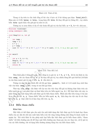 d
à
n
h
c
h
o
h
ộ
i
đ
ồ
n
g
n
g
h
i
ệ
m
t
h
u
4.5 Tham đối và cơ chế truyền giá trị cho tham đối 61
Hình 4.12: Tính số bít.
Trong ví dụ trên ta cần tính tổng số bit của 4 byte và 3 bit thông qua hàm Total_bit().
Hàm này có 2 đối bytes và bits, trong hàm đối bits đã thay đổi giá trị (bằng 35) , tuy nhiên
biến bits ngoài hàm vẫn giữ giá trị như cũ (3).
Tương tự, ta xem thêm ví dụ về việc hoán đổi giá trị của hai biến a = 3, b = 5 như sau.
1 #include <iostream >
2 using namespace std;
3
4 void Swap(int x, int y)
5 {
6 int temp ;
7 temp = x ;
8 x = y ;
9 y = temp ;
10 cout << "x = " << x << ", y = " << y << endl; // 5, 3 (x,y doi gia tri)
11 }
12
13 int main()
14 {
15 int a = 3, b = 5;
16 Swap(a, b) ;
17 cout << "a = " << a << ", b = " << b << endl; // 3, 5 (a,b van nhu cu)
18 return 0;
19 }
Hình 4.13: Tráo đổi 2 số.
Màn hình gồm 2 dòng kết quả. Một dòng in ra giá trị x = 5, y = 3, đó là câu lệnh in của
hàm swap, tức các tham đối x và y đã thay đổi giá trị, tuy nhiên dòng kết quả thứ hai (từ lệnh
in của hàm main) giá trị của 2 biến a, b vẫn như cũ.
Tương tự như đã giải thích đối với lời gọi hàm power(), hình vẽ 4.14 minh hoạ cách làm
việc của hàm swap, trước, trong và sau khi gọi hàm.
Như vậy, hàm swap cần được viết lại sao cho việc thay đối giá trị không thực hiện trên các
biến tạm ( x, y ) mà phải thực sự thực hiện trên các biến ngoài ( a, b ). Để thực hiện việc này, ta
phải thông qua một dạng biến mới được gọi là biến tham chiếu. Hình ảnh đầu tiên trong ví dụ này
là ta cho các đối x, y “tham chiếu” đến các biến ngoài a, b, hiệu ứng của việc này là các thay
đổi trên x, y thực chất là sẽ làm thay đổi trên a, b.
4.5.2 Biến tham chiếu
Khai báo
Một biến có thể được gán cho một tên mới dưới dạng đặc biệt được gọi là bí danh hay tham
chiếu của nó, khi đó chỗ nào xuất hiện biến (cũ) thì cũng tương đương như dùng bí danh (mới) và
ngược lại. Nói cách khác là cho phép một loại biến đặc biệt được gọi là biến tham chiếu, “tham
chiếu” tới biến thường nào đó để thay mặt biến thường này tham gia vào các thao tác, xử lý giá trị
của các biến thường, tức sử dụng biến thường nhưng bằng tên của biến tham chiếu.
 