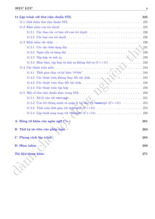 d
à
n
h
c
h
o
h
ộ
i
đ
ồ
n
g
n
g
h
i
ệ
m
t
h
u
MỤC LỤC v
11 Lập trình với thư viện chuẩn STL 225
11.1 Giới thiệu thư viện chuẩn STL . . . . . . . . . . . . . . . . . . . . . . . . . . . . . . 225
11.2 Khái niệm con trỏ duyệt . . . . . . . . . . . . . . . . . . . . . . . . . . . . . . . . . . 225
11.2.1 Các thao tác cơ bản với con trỏ duyệt . . . . . . . . . . . . . . . . . . . . . . 226
11.2.2 Các loại con trỏ duyệt . . . . . . . . . . . . . . . . . . . . . . . . . . . . . . . 228
11.3 Khái niệm vật chứa . . . . . . . . . . . . . . . . . . . . . . . . . . . . . . . . . . . . . 230
11.3.1 Các vật chứa dạng dãy . . . . . . . . . . . . . . . . . . . . . . . . . . . . . . . 231
11.3.2 Ngăn xếp và hàng đợi . . . . . . . . . . . . . . . . . . . . . . . . . . . . . . . 236
11.3.3 Tập hợp và ánh xạ . . . . . . . . . . . . . . . . . . . . . . . . . . . . . . . . . 239
11.3.4 Hàm băm, tập hợp và ánh xạ không thứ tự (C++11) . . . . . . . . . . . . . . 242
11.4 Các thuật toán mẫu . . . . . . . . . . . . . . . . . . . . . . . . . . . . . . . . . . . . 244
11.4.1 Thời gian chạy và ký hiệu “O-lớn” . . . . . . . . . . . . . . . . . . . . . . . . 244
11.4.2 Các thuật toán không thay đổi vật chứa . . . . . . . . . . . . . . . . . . . . . 245
11.4.3 Các thuật toán thay đổi vật chứa . . . . . . . . . . . . . . . . . . . . . . . . . 248
11.4.4 Các thuật toán tập hợp . . . . . . . . . . . . . . . . . . . . . . . . . . . . . . 250
11.5 Một số thư viện chuẩn khác trong STL . . . . . . . . . . . . . . . . . . . . . . . . . . 250
11.5.1 Xử lý xâu với <string> . . . . . . . . . . . . . . . . . . . . . . . . . . . . . . 251
11.5.2 Con trỏ thông minh và quản lý bộ nhớ với <memory> (C++11) . . . . . . . . 254
11.5.3 Tính toán thời gian với <chrono> (C++11) . . . . . . . . . . . . . . . . . . . 255
11.5.4 Lập trình song song với <thread> (C++11) . . . . . . . . . . . . . . . . . . . 256
A Bảng từ khóa của ngôn ngữ C++ 261
B Thứ tự ưu tiên của phép toán 263
C Phong cách lập trình 265
D Hàm inline 269
Tài liệu tham khảo 271
 