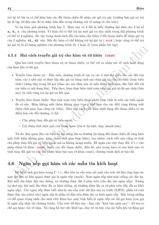d
à
n
h
c
h
o
h
ộ
i
đ
ồ
n
g
n
g
h
i
ệ
m
t
h
u
64 Hàm
trả lại bé thì ta có thể khai báo các đối tham chiếu để nhận các giá trị này (trường hợp giá trị trả
lại là tập dữ liệu nào đó sẽ được bàn đến trong chương nói về mảng và cấu trúc).
Ví dụ hàm giải phương trình bậc 2. Hàm này có 3 đối là biến thường đại diện cho 3 hệ số
a, b, c của phương trình. Vì hàm chỉ có thể trả lại một giá trị duy nhất trong khi phương trình
có thể có 2 nghiệm. Do vậy trong danh sách đối của hàm cần thêm 2 đối tham chiếu để nhận giá trị
của 2 nghiệm x1, x2 này. Khi đó, hàm có thể không trả lại giá trị ( void ) hoặc cũng có thể trả
lại giá trị là số lượng nghiệm của phương trình (0, 1 hoặc 2) (xem phần bài tập).
4.5.4 Hai cách truyền giá trị cho hàm và từ khóa const
Qua hai cách truyền theo tham trị và tham chiếu, có thể rút ra nhận xét về cách hoạt động
của hàm khi có lời gọi:
• Truyền theo tham trị : Đầu tiên, chương trình sẽ tạo ra các ô nhớ đại diện cho các đối của
hàm, các ô nhớ này sẽ được lấp đầy giá trị bằng cách sao chép giá trị của các biến (hoặc biểu
thức) tương ứng trong lời gọi (thao tác sao chép này sẽ mất thêm thời gian, đặc biệt đối với
các biến có nội dung lớn). Tiếp theo, hàm thực hiện tính toán trên các giá trị đã sao chép (bản
sao) và cuối cùng trả lại giá trị kết quả.
• Truyền theo tham chiếu: Mọi tính toán trên biến tham chiếu thực chất là trên các biến ngoài
đã có sẵn. Hàm không mất thêm không gian (tạo ô nhớ tạm cho các đối) cũng không mất
thêm thời gian (sao chép các biến). Như vậy, cách viết hàm dưới dạng đối tham chiếu có ưu
điểm hơn các đối thường, ở chỗ:
– Cho phép thay đổi giá trị biến ngoài.
– Cải thiện tính hiệu quả của thuật toán (tốn ít bộ nhớ, chạy nhanh hơn).
Từ đó, liên quan đến các biến có nội dung lớn ta thường lợi dụng đối tham chiếu để tăng hiệu
quả (tiết kiệm không gian, giảm thiểu thời gian thực hiện), tuy nhiên, cách viết này cũng vô tình
cho phép thay đổi giá trị biến ngoài mà ta không mong muốn. Để ngăn cản việc thay đổi, C++ cho
phép thêm từ khóa const trước các đối tham chiếu. Khi đó, nếu trong hàm có câu lệnh nào vô
tình thay đổi giá trị của đối (được khai báo sau từ khóa const), chương trình dịch sẽ báo lỗi.
4.6 Ngăn xếp gọi hàm và các mẫu tin kích hoạt
Để hiểu cách gọi hàm trong C ++, đầu tiên ta cần xem xét một cấu trúc dữ liệu (tập hợp các
mục dữ liệu có liên quan) được gọi là ngăn xếp (stack). Xem ngăn xếp như một chồng các đĩa ăn.
Khi một đĩa được đặt vào chồng, nó thường được đặt ở phía trên (cho đĩa vào ngăn xếp). Tương
tự như vậy, khi một đĩa được lấy ra khỏi chồng, nó thường được lấy ra từ phía trên (lấy đĩa ra khỏi
ngăn xếp). Các ngăn xếp được biết như là vào cấu trúc dữ liệu sau ra trước (LIFO), phần tử cuối
được đưa vào (chèn vào) ngăn xếp là phần tử đầu tiên được lấy ra khỏi ngăn xếp. Một trong những
cơ chế quan trọng nhất cho sinh viên khoa học máy tính hiểu là ngăn xếp các lời gọi hàm (còn gọi
là ngăn xếp thực thi chương trình). Cấu trúc dữ liệu này - làm việc ”kịch bản phía sau” - hỗ trợ cơ
chế gọi hàm/ trả về hàm. Nó cũng hỗ trợ việc khởi tạo, duy trì và hủy của các biến khi tự động gọi
 