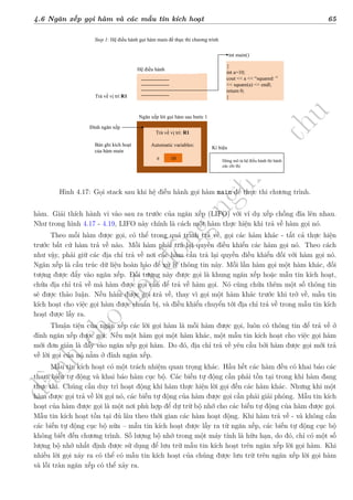 d
à
n
h
c
h
o
h
ộ
i
đ
ồ
n
g
n
g
h
i
ệ
m
t
h
u
4.6 Ngăn xếp gọi hàm và các mẫu tin kích hoạt 65
Hình 4.17: Gọi stack sau khi hệ điều hành gọi hàm main để thực thi chương trình.
hàm. Giải thích hành vi vào sau ra trước của ngăn xếp (LIFO) với ví dụ xếp chồng đĩa lên nhau.
Như trong hình 4.17 - 4.19, LIFO này chính là cách một hàm thực hiện khi trả về hàm gọi nó.
Theo mỗi hàm được gọi, có thể trong quá trình trả về, gọi các hàm khác - tất cả thực hiện
trước bất cứ hàm trả về nào. Mỗi hàm phải trả lại quyền điều khiển các hàm gọi nó. Theo cách
như vậy, phải giữ các địa chỉ trả về nơi các hàm cần trả lại quyền điều khiển đối với hàm gọi nó.
Ngăn xếp là cấu trúc dữ liệu hoàn hảo để xử lý thông tin này. Mỗi lần hàm gọi một hàm khác, đối
tượng được đẩy vào ngăn xếp. Đối tượng này được gọi là khung ngăn xếp hoặc mẫu tin kích hoạt,
chứa địa chỉ trả về mà hàm được gọi cần để trả về hàm gọi. Nó cũng chứa thêm một số thông tin
sẽ được thảo luận. Nếu hàm được gọi trả về, thay vì gọi một hàm khác trước khi trở về, mẫu tin
kích hoạt cho việc gọi hàm được chuẩn bị, và điều khiển chuyển tới địa chỉ trả về trong mẫu tin kích
hoạt được lấy ra.
Thuận tiện của ngăn xếp các lời gọi hàm là mỗi hàm được gọi, luôn có thông tin để trả về ở
đỉnh ngăn xếp được gọi. Nếu một hàm gọi một hàm khác, một mẫu tin kích hoạt cho việc gọi hàm
mới đơn giản là đẩy vào ngăn xếp gọi hàm. Do đó, địa chỉ trả về yêu cầu bởi hàm được gọi mới trả
về lời gọi của nó nằm ở đỉnh ngăn xếp.
Mẫu tin kích hoạt có một trách nhiệm quan trọng khác. Hầu hết các hàm đều có khai báo các
tham biến tự động và khai báo hàm cục bộ. Các biến tự động cần phải tồn tại trong khi hàm đang
thực thi. Chúng cần duy trì hoạt động khi hàm thực hiện lời gọi đến các hàm khác. Nhưng khi một
hàm được gọi trả về lời gọi nó, các biến tự động của hàm được gọi cần phải giải phóng. Mẫu tin kích
hoạt của hàm được gọi là một nơi phù hợp để dự trữ bộ nhớ cho các biến tự động của hàm được gọi.
Mẫu tin kích hoạt tồn tại đủ lâu theo thời gian các hàm hoạt động. Khi hàm trả về - và không cần
các biến tự động cục bộ nữa – mẫu tin kích hoạt được lấy ra từ ngăn xếp, các biến tự động cục bộ
không biết đến chương trình. Số lượng bộ nhớ trong một máy tính là hữu hạn, do đó, chỉ có một số
lượng bộ nhớ nhất định được sử dụng để lưu trữ mẫu tin kích hoạt trên ngăn xếp lời gọi hàm. Khi
nhiều lời gọi xảy ra có thể có mẫu tin kích hoạt của chúng được lưu trữ trên ngăn xếp lời gọi hàm
và lỗi tràn ngăn xếp có thể xảy ra.
 