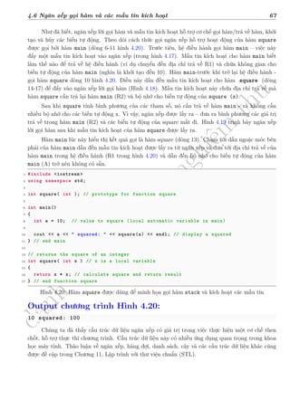 d
à
n
h
c
h
o
h
ộ
i
đ
ồ
n
g
n
g
h
i
ệ
m
t
h
u
4.6 Ngăn xếp gọi hàm và các mẫu tin kích hoạt 67
Như đã biết, ngăn xếp lời gọi hàm và mẫu tin kích hoạt hỗ trợ cơ chế gọi hàm/trả về hàm, khởi
tạo và hủy các biến tự động. Theo dõi cách thức gọi ngăn xếp hỗ trợ hoạt động của hàm square
được gọi bởi hàm main (dòng 6-11 hình 4.20). Trước tiên, hệ điều hành gọi hàm main – việc này
đẩy một mẫu tin kích hoạt vào ngăn xếp (trong hình 4.17). Mẫu tin kích hoạt cho hàm main biết
làm thế nào để trả về hệ điều hành (ví dụ chuyển đến địa chỉ trả về R1) và chứa không gian cho
biến tự động của hàm main (nghĩa là khởi tạo đến 10). Hàm main-trước khi trở lại hệ điều hành -
gọi hàm square dòng 10 hình 4.20. Điều này dẫn đến mẫu tin kích hoạt cho hàm square (dòng
14-17) để đẩy vào ngăn xếp lời gọi hàm (Hình 4.18). Mẫu tin kích hoạt này chứa địa chỉ trả về mà
hàm square cần trả lại hàm main (R2) và bộ nhớ cho biến tự động của square (x).
Sau khi square tính bình phương của các tham số, nó cần trả về hàm main - và không cần
nhiều bộ nhớ cho các biến tự động x. Vì vậy, ngăn xếp được lấy ra – đưa ra bình phương các giá trị
trả về trong hàm main (R2) và các biến tự động của square mất đi. Hình 4.19 trình bày ngăn xếp
lời gọi hàm sau khi mẫu tin kích hoạt của hàm square được lấy ra.
Hàm main lúc này hiển thị kết quả gọi là hàm square (dòng 13). Chạm tới dấu ngoặc móc bên
phải của hàm main dẫn đến mẫu tin kích hoạt được lấy ra từ ngăn xếp và đưa tới địa chỉ trả về của
hàm main trong hệ điều hành (R1 trong hình 4.20) và dẫn đến bộ nhớ cho biến tự động của hàm
main (A) trở nên không có sẵn.
1 #include <iostream >
2 using namespace std;
3
4 int square( int ); // prototype for function square
5
6 int main()
7 {
8 int a = 10; // value to square (local automatic variable in main)
9
10 cout << a << " squared: " << square(a) << endl; // display a squared
11 } // end main
12
13 // returns the square of an integer
14 int square( int x ) // x is a local variable
15 {
16 return x * x; // calculate square and return result
17 } // end function square
Hình 4.20: Hàm square được dùng để minh họa gọi hàm stack và kích hoạt các mẫu tin
Output chương trình Hình 4.20:
10 squared: 100
Chúng ta đã thấy cấu trúc dữ liệu ngăn xếp có giá trị trong việc thực hiện một cơ chế then
chốt, hỗ trợ thực thi chương trình. Cấu trúc dữ liệu này có nhiều ứng dụng quan trọng trong khoa
học máy tính. Thảo luận về ngăn xếp, hàng đợi, danh sách, cây và các cấu trúc dữ liệu khác cũng
được đề cập trong Chương 11, Lập trình với thư viện chuẩn (STL).
 