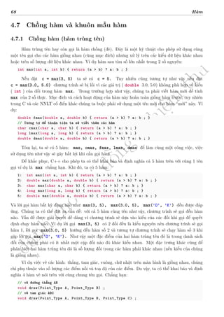 d
à
n
h
c
h
o
h
ộ
i
đ
ồ
n
g
n
g
h
i
ệ
m
t
h
u
68 Hàm
4.7 Chồng hàm và khuôn mẫu hàm
4.7.1 Chồng hàm (hàm trùng tên)
Hàm trùng tên hay còn gọi là hàm chồng (đè). Đây là một kỹ thuật cho phép sử dụng cùng
một tên gọi cho các hàm giống nhau (cùng mục đích) nhưng xử lý trên các kiểu dữ liệu khác nhau
hoặc trên số lượng dữ liệu khác nhau. Ví dụ hàm sau tìm số lớn nhất trong 2 số nguyên:
int max(int a, int b) { return (a > b) ? a: b ; }
Nếu đặt c = max(3, 5) ta sẽ có c = 5. Tuy nhiên cũng tương tự như vậy nếu đặt
c = max(3.0, 5.0) chương trình sẽ bị lỗi vì các giá trị ( double 3.0, 5.0) không phù hợp về kiểu
( int ) của đối trong hàm max. Trong trường hợp như vậy, chúng ta phải viết hàm mới để tính
max của 2 số thực. Mục đích và cách hoạt động của hàm này hoàn toàn giống hàm trước, tuy nhiên
trong C và các NNLT cổ điển khác chúng ta buộc phải sử dụng một tên mới cho hàm “mới” này. Ví
dụ:
double fmax(double a, double b) { return (a > b) ? a: b ; }
// Tương tự để thuận tiện ta sẽ viết thêm các hàm
char cmax(char a, char b) { return (a > b) ? a: b ; }
long lmax(long a, long b) { return (a > b) ? a: b ; }
double dmax(double a, double b) { return (a > b) ? a: b ; }
Tóm lại, ta sẽ có 5 hàm: max, cmax, fmax, lmax, dmax để làm cùng một công việc, việc
sử dụng tên như vậy sẽ gây bất lợi khi cần gọi hàm.
Để khắc phục, C++ cho phép ta có thể khai báo và định nghĩa cả 5 hàm trên với cùng 1 tên
gọi ví dụ là max chẳng hạn. Khi đó, ta có 5 hàm:
1: int max(int a, int b) { return (a > b) ? a: b ; }
2: double max(double a, double b) { return (a > b) ? a: b ; }
3: char max(char a, char b) { return (a > b) ? a: b ; }
4: long max(long a, long b) { return (a > b) ? a: b ; }
5: double max(double a, double b) { return (a > b) ? a: b ; }
Và lời gọi hàm bất kỳ dạng nào như max(3, 5), max(3.0, 5), max('O', 'K') đều được đáp
ứng. Chúng ta có thể đặt ra vấn đề: với cả 5 hàm cùng tên như vậy, chương trình sẽ gọi đến hàm
nào. Vấn đề được giải quyết dễ dàng vì chương trình sẽ dựa vào kiểu của các đối khi gọi để quyết
định chạy hàm nào. Ví dụ lời gọi max(3, 5) có 2 đối đều là kiểu nguyên nên chương trình sẽ gọi
hàm 1, lời gọi max(3.0, 5) hướng đến hàm số 2 và tương tự chương trình sẽ chạy hàm số 3 khi
gặp lời gọi max('O', 'K'). Như vậy một đặc điểm của hai hàm trùng tên đó là trong danh sách
đối của chúng phải có ít nhất một cặp đối nào đó khác kiểu nhau. Một đặc trưng khác cũng để
phân biệt hai hàm trùng tên đó là số lượng đối trong các hàm phải khác nhau (nếu kiểu của chúng
là giống nhau).
Ví dụ việc vẽ các hình: thẳng, tam giác, vuông, chữ nhật trên màn hình là giống nhau, chúng
chỉ phụ thuộc vào số lượng các điểm nối và toạ độ của các điểm. Do vậy, ta có thể khai báo và định
nghĩa 4 hàm vẽ nói trên với cùng chung tên gọi. Chẳng hạn:
// vẽ đường thẳng AB
void draw(Point_Type A, Point_Type B) ;
// vẽ tam giác ABC
void draw(Point_Type A, Point_Type B, Point_Type C) ;
 