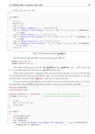 d
à
n
h
c
h
o
h
ộ
i
đ
ồ
n
g
n
g
h
i
ệ
m
t
h
u
4.7 Chồng hàm và khuôn mẫu hàm 71
8 return (a > b ? a : b);
9 }
10
11 int main()
12 {
13 int m, n;
14 double x, y;
15 char c, d;
16 cout << "Enter integrs m, n: " ; cin >> m >> n;
17 cout << "Maximun of two integars " << m << " and " << n << " is: " << getMax(m, n
) << endl;
18 cout << "Enter doubles x, y: "; cin >> x >> y;
19 cout << "Maximun of two doubles " << x << " and " << y << " is: " << getMax(x, y)
<< endl;
20 cout << "Enter characters c, d: "; cin >> c >> d;
21 cout << "Maximun of two characters " << c << " and " << d << " is: " << getMax(c,
d) << endl;
22 return 0;
23 }
Hình 4.22: Khuôn mẫu hàm getMax().
Để rõ ràng hơn (đối với NSD), trong lời gọi hàm ta có thể viết:
getMax <int> (m, n);
getMax <double > (x, y); ...
Tuy nhiên, để ngắn gọn ta chỉ cần viết getMax(m, n), getMax(x, y) ... như trong ví dụ,
C++ sẽ tự động nhận biết kiểu của các tham đối để thực hiện.
Ngoài việc các tham đối có chung một kiểu mẫu như trong ví dụ trên, ta cũng có thể viết hàm
với các tham đối khác kiểu nhau (ví dụ tìm max của một số thực và một số nguyên), ta cần khai
báo thêm kiểu trong khai báo template tương ứng với từng tham đối.
Ví dụ sau minh họa hàm tìm giá trị lớn nhất của 2 giá trị khác kiểu nhau (chú ý: các giá trị
này phải được phép đổi kiểu tự động khi cần thiết) và trả lại giá trị theo kiểu thứ nhất.
1 #include <iostream >
2 using namespace std;
3
4 template <typename T, typename U> // 2 kieu mau cho 2 doi khac kieu nhau
5 T GetMax (T a, U b) // gia tri tra lai la kieu cua doi thu 1 (T)
6 {
7 T res;
8 res = (a > b ? a : b);
9 return res;
10 }
11
12 int main()
13 {
14 double double_num;
15 int integer_num;
16 char character;
17 cout << "Enter the double , the integer , the character: " ; cin >> double_num >>
integer_num >> character;
 