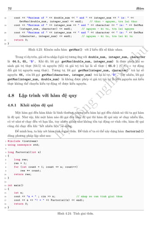 d
à
n
h
c
h
o
h
ộ
i
đ
ồ
n
g
n
g
h
i
ệ
m
t
h
u
72 Hàm
18 cout << "Maximum of " << double_num << " and " << integer_num << " is: " <<
GetMax(double_num , integer_num) << endl; // thuc - nguyen , tra lai thuc
19 cout << "Maximum of " << integer_num << " and " << character << " is: " << GetMax
(integer_num , character) << endl; // nguyen - ki tu, tra lai nguyen
20 cout << "Maximum of " << integer_num << " and " << character << " is: " << GetMax
(character , integer_num) << endl; // nguyen - ki tu, tra lai ki tu
21 return 0;
22 }
Hình 4.23: Khuôn mẫu hàm getMax() với 2 kiểu đối số khác nhau.
Trong ví dụ trên, giả sử ta nhập 3 giá trị tương ứng với double_num, integer_num, character
là 64.5, 65, 'B'. Khi đó, lời gọi getMax(double_num, integer_num) là được phép khi so
sánh giá trị thực (64.5) và nguyên (65) và giá trị trả lại là số thực ( 65.0 ) (C/C++ tự động
đổi giá trị nguyên sang thực). Tương tự, lời gọi getMax(integer_num, character) trả lại số
nguyên 66, còn lời gọi getMax(character, integer_num) trả lại kí tự 'B'. Tuy nhiên, lời gọi
getMax(integer_num, double_num) là không được phép vì giá trị trả lại là kiểu nguyên mà kiểu
thực không thể chuyển kiểu tự động về được kiểu nguyên.
4.8 Lập trình với hàm đệ quy
4.8.1 Khái niệm đệ qui
Một hàm gọi đến hàm khác là bình thường, nhưng nếu hàm lại gọi đến chính nó thì ta gọi hàm
là đệ qui. Như vậy, khi một hàm nào đó gọi đến hàm đệ qui thì hàm đệ qui này sẽ chạy nhiều lần,
có vẻ như sẽ chạy đến vô hạn lần, tuy nhiên giống như không tồn tại động cơ vĩnh cửu, hàm đệ qui
cũng chỉ chạy đến khi “hết nhiên liệu” sẽ dừng.
Để minh hoạ, ta hãy xét hàm tính n giai thừa. Để tính n! ta có thể xây dựng hàm factorial()
dùng phương pháp lặp như sau:
1 #include <iostream >
2 using namespace std;
3
4 long Factorial(int n)
5 {
6 long res;
7 res = 1;
8 for (int count = 1; count <= n; count++)
9 res *= count;
10 return res;
11 }
12
13 int main()
14 {
15 int n;
16 cout << "n = " ; cin >> n; // nhap so can tinh giai thua
17 cout << n << "! = " << Factorial(n) << endl;
18 return 0;
19 }
Hình 4.24: Tính giai thừa.
 