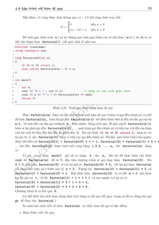 d
à
n
h
c
h
o
h
ộ
i
đ
ồ
n
g
n
g
h
i
ệ
m
t
h
u
4.8 Lập trình với hàm đệ quy 73
Mặt khác, n! cũng được tính thông qua (n − 1)! bởi công thức truy hồi
n! =



1 nếu n = 0
(n − 1)! × n nếu n > 0
.
Để tính giai thừa (của n ) ta lại thông qua tính giai thừa của số nhỏ hơn ( n-1 ), do đó ta có
thể xây dựng hàm factorial() (đệ qui) tính n! như sau:
1 #include <iostream >
2 using namespace std;
3
4 long Factorial2(int n)
5 {
6 if (n == 0) return 1;
7 else return Factorial2(n - 1) * n;
8 }
9
10 int main()
11 {
12 int n;
13 cout << "n = " ; cin >> n; // nhap so can tinh giai thua
14 cout << n << "! = " << Factorial2(n) << endl;
15 return 0;
16 }
Hình 4.25: Tính giai thừa bằng hàm đệ qui.
Hàm factorial(n) được cài đặt như trên là một hàm đệ qui vì hàm có gọi đến chính nó, cụ thể
để tính factorial(n), hàm đã gọi đến factorial(n-1) với điểm khác biệt là đối của lần gọi sau là
n-1, bé hơn đối của lần gọi trước là n. Hiển nhiên, bằng cách này, để giải quyết factorial(n-1)
hàm sẽ lại phải gọi đến factorial(n-2), … quá trình gọi đến chính nó cứ tiếp tục với đối của hàm
mỗi lúc mỗi bé dần đến khi đối n giảm đến 0. Do câu lệnh if (n == 0) return 1; hàm sẽ trả
lại giá trị 1 cho factorial(0) thay vì tiếp tục gọi đến chính nó. Từ đây, quá trình tính toán ngược
được bắt đầu với factorial(1) = factorial(0) * 1 = 1, factorial(2) = factorial(1) * 2 = 1
… cho đến factorial(n) được tính cuối cùng bằng 1.2.3. ... n, tức factorial(n) bằng
n!.
Ví dụ, trong hàm main() giả sử ta nhập 3 cho n, khi đó để thực hiện câu lệnh
cout << factorial(n) để in 3!, đầu tiên chương trình sẽ gọi chạy hàm factorial(3). Do
3 > 0 nên hàm factorial(3) sẽ trả lại giá trị factorial(2) * 3, tức lại gọi hàm factorial
với tham đối thực sự ở bước này là n = 2. Tương tự, factorial(2) = factorial(1) * 2 và
factorial(1) = factorial(0) * 1. Khi thực hiện factorial(0) ta có đối n = 0 nên hàm
trả lại giá trị 1, từ đó factorial(1) = 1 * 1 = 1 và suy ngược trở lại ta có
factorial(2) = factorial(1) * 2 = 1 * 2 = 2,
factorial(3) = factorial(2) * 3 = 2 * 3 = 6.
Chương trình in ra kết quả 6.
Có thể biểu thị cách hoạt động như trên bằng sơ đồ sau (để gọn, trong sơ đồ ta dùng tên gọi
gt để thay cho factorial ) :
So sánh hai cách viết về hàm factorial , ta thấy hàm đệ qui có đặc điểm:
• Hàm được viết rất gọn.
 