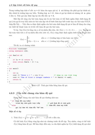 d
à
n
h
c
h
o
h
ộ
i
đ
ồ
n
g
n
g
h
i
ệ
m
t
h
u
4.8 Lập trình với hàm đệ quy 75
Trong trường hợp tính n! nếu n = 0 hàm cho ngay giá trị 1 mà không cần phải gọi lại chính nó,
đây chính là trường hợp suy biến. Trường hợp n > 0 , hàm sẽ gọi lại chính nó nhưng với n giảm
1 đơn vị. Việc gọi này được lặp lại cho đến khi n = 0.
Một lớp rất rộng của bài toán dạng này là các bài toán có thể định nghĩa được dưới dạng đệ
qui (còn gọi là truy hồi) như các bài toán lặp với số bước hữu hạn biết trước hay các bài toán UCLN,
tháp Hà Nội, ... Việc đưa ra được định nghĩa của bài toán dưới dạng đệ qui sẽ làm dễ dàng cho công
tác thiết kế thuật toán và từ đó viết hàm đệ qui cho bài toán.
Ví dụ: Gọi S(n) là tổng của n số tự nhiên đầu tiên, tức S(n) = 1 + 2 + 3 + . . . + n. Tương tự
bài toán tính tích n số tự nhiên đầu tiên (tức n!), S(n) cũng được định nghĩa dưới dạng đệ qui như
sau:
S(n) =



1 nếu n = 1 (trường hợp cơ bản hoặc suy biến)
S(n − 1) + n nếu n > 1 (trường hợp tổng quát)
.
Từ đó, ta có chương trình:
1 #include <iostream >
2 using namespace std;
3
4 int Sum(int n)
5 {
6 if (n == 1) return 1;
7 else return Sum(n - 1) + n;
8 }
9
10 int main()
11 {
12 int n;
13 cout << "Enter n = " ; cin >> n; // nhap so can tinh tong
14 cout << "Sum of first n integer numbers = " << Sum(n) << endl;
15 return 0;
16 }
Hình 4.27: Tính giai thừa bằng hàm đệ qui.
4.8.3 Cấu trúc chung của hàm đệ qui
Dạng thức chung của một hàm đệ qui thường như sau:
if (tham đối suy biến)
trình bày cách giải trực tiếp // giả định đã có cách giải
else // tham đối chưa suy biến
gọi lại hàm với tham đối "bé" hơn
Một số ví dụ
1. Tính S(n) =
√
3 +
√
3 +
√
3 + . . . +
√
3 với n dấu căn.
Có thể tính S(n) bằng vòng lặp như các chương trước đã đề cập. Tuy nhiên, cũng có thể tính
S(n) bằng hàm đệ qui. Để làm được điều này, ta cần định nghĩa lại S(n) dưới dạng đệ qui như
 