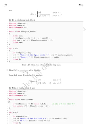 d
à
n
h
c
h
o
h
ộ
i
đ
ồ
n
g
n
g
h
i
ệ
m
t
h
u
76 Hàm
sau:
S(n) =



√
3 nếu n = 1
√
3 + S(n − 1) nếu n > 1
.
Từ đó, ta có chương trình đệ qui:
1 #include <iostream >
2 #include <math.h>
3 using namespace std;
4
5 double S(int numSquare_roots)
6 {
7 double res;
8 if (numSquare_roots == 1) res = sqrt(3);
9 else res = sqrt(3 + S(numSquare_roots - 1));
10 return res;
11 }
12
13 int main()
14 {
15 int numSquare_roots;
16 cout << "Number of the Square roots = " ; cin >> numSquare_roots;
17 cout << "Result = " << S(numSquare_roots) << endl;
18 return 0;
19 }
Hình 4.28: Tính S(n) với các dấu căn lồng nhau.
2. Tính S(n) = 1
2+ 1
2+ 1
2+... + 1
2
với n dấu chia
Dạng định nghĩa đệ qui của S(n) như sau:
S(n) =



1/2 nếu n = 1
1/(2 + S(n − 1)) nếu n > 1
.
Từ đó ta có chương trình đệ qui:
1 #include <iostream >
2 #include <math.h>
3 using namespace std;
4
5 double S(int numDivisions)
6 {
7 if (numDivisions == 1) return 1/2.0; // chu y 2 duoc viet 2.0
8 else return 1/(2 + S(numDivisions - 1));
9 }
10
11 int main()
12 {
13 int numDivisions;
14 cout << "Number of the Divisions = " ; cin >> numDivisions;
15 cout << "S = " << S(numDivisions) << endl;
16 return 0;
 
