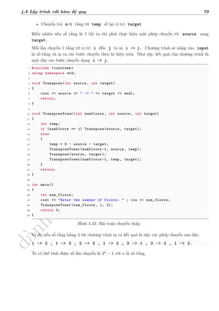 d
à
n
h
c
h
o
h
ộ
i
đ
ồ
n
g
n
g
h
i
ệ
m
t
h
u
4.8 Lập trình với hàm đệ quy 79
• Chuyển trả n-1 tầng từ temp về lại vị trí target
Hiển nhiên nếu số tầng là 1 thì ta chỉ phải thực hiện một phép chuyển từ source sang
target.
Mỗi lần chuyển 1 tầng từ vị trí i đến j ta in i -> j. Chương trình sẽ nhập vào input
là số tầng và in ra các bước chuyển theo kí hiệu trên. Như vậy, kết quả của chương trình là
một dãy các bước chuyển dạng i -> j.
1 #include <iostream >
2 using namespace std;
3
4 void Transpose(int source , int target)
5 {
6 cout << source << " -> " << target << endl;
7 return;
8 }
9
10 void TransposeTower(int numfloors , int source , int target)
11 {
12 int temp;
13 if (numfloors == 1) Transpose(source , target);
14 else
15 {
16 temp = 6 - source - target;
17 TransposeTower(numfloors -1, source , temp);
18 Transpose(source , target);
19 TransposeTower(numfloors -1, temp, target);
20 }
21 return;
22 }
23
24 int main()
25 {
26 int num_floors;
27 cout << "Enter the number of floors: " ; cin >> num_floors;
28 TransposeTower(num_floors , 1, 2);
29 return 0;
30 }
Hình 4.33: Bài toán chuyển tháp.
Ví dụ nếu số tầng bằng 3 thì chương trình in ra kết quả là dãy các phép chuyển sau đây:
1 -> 2 , 1 -> 3 , 2 -> 3 , 1 -> 2 , 3 -> 1 , 3 -> 2 , 1 -> 2.
Ta có thể tính được số lần chuyển là 2n
− 1 với n là số tầng.
 