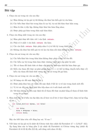 d
à
n
h
c
h
o
h
ộ
i
đ
ồ
n
g
n
g
h
i
ệ
m
t
h
u
80 Hàm
Bài tập
1. Chọn câu sai trong các câu sau đây:
(a) Hàm không trả lại giá trị thì không cần khai báo kiểu giá trị của hàm.
(b) Các biến được khai báo trong hàm là cục bộ, tự xoá khi hàm thực hiện xong.
(c) Hàm là đơn vị độc lập, không được khai báo hàm lồng nhau.
(d) Được phép gọi hàm trong thân một hàm khác.
2. Chọn câu đúng nhất trong các câu sau đây:
(a) Hàm phải được kết thúc với 1 câu lệnh return .
(b) Phải có ít nhất 1 câu lệnh return cho hàm.
(c) Các câu lệnh return được phép nằm ở vị trí bất kỳ trong thân hàm.
(d) Không cần khai báo kiểu giá trị trả lại của hàm nếu hàm không có lệnh return .
3. Chọn câu sai trong các câu sau đây:
(a) Các biến khai báo trong thân hàm không được phép trùng với tên đối.
(b) Các biến cục bộ trong thân hàm được chương trình dịch cấp phát bộ nhớ.
(c) Tất cả tham đối hình thức sẽ được cấp phát bộ nhớ tạm thời khi hàm được gọi.
(d) Kiểu của tham đối thực sự phải giống (hoặc C++ có thể tự động chuyển kiểu được về)
kiểu của tham đối hình thức tương ứng với nó trong lời gọi hàm.
4. Chọn câu sai trong các câu sau đây:
(a) Số lượng các đối mặc định là tùy ý.
(b) Được phép khai báo các tham đối mặc định ở bất kỳ vị trí nào trong danh sách đối.
(c) Vị trí các đối mặc định phải liên tiếp nhau và ở cuối danh sách đối.
(d) Với hàm không có biến mặc định thì số tham đối thực sự phải bằng số tham số hình thức
trong lời gọi hàm.
5. Hàm dưới đây có 2 biến vào đại diện cho số byte và số bit (1 byte bằng 8 bit), hàm trả lại tổng
số bit.
int total_bit(int bytes, int bits)
{
int bits;
bits = 8*bytes + bits;
return bits;
}
Hãy cho biết hàm trên viết đúng hay sai. Vì sao ?
6. Viết hàm trả lại giá trị là nhiệt độ Celcius tính theo nhiệt độ Fareinheit (C = (5/9)(F−32)).
Áp dụng hàm này in bảng gồm 2 cột nhiệt độ Fareinheit và Celcius tương ứng (nhiệt độ
Fareinheit đi từ 32 độ đến 212 độ, mối dòng cách nhau 10 độ).
 