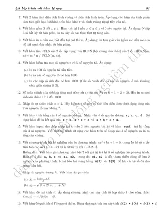 d
à
n
h
c
h
o
h
ộ
i
đ
ồ
n
g
n
g
h
i
ệ
m
t
h
u
4.8 Lập trình với hàm đệ quy 81
7. Viết 2 hàm tính diện tích hình vuông và diện tích hình tròn. Áp dụng các hàm này tính phần
diện tích giới hạn bởi hình tròn bán kính r và hình vuông ngoại tiếp của nó.
8. Viết hàm gồm 3 đối x, y, z. Hàm trả lại 1 nếu x ≤ y ≤ z và 0 nếu ngược lại. Áp dụng: Nhập
3 số bất kỳ từ bàn phím, in ra dãy số này theo thứ tự tăng dần.
9. Viết hàm in n dấu sao, bắt đầu tại cột thứ k. Áp dụng: in tam giác cân (gồm các dấu sao) có
độ dài cạnh đáy nhập từ bàn phím.
10. Viết hàm tìm UCLN của 2 số. Áp dụng: tìm BCNN (bội chung nhỏ nhất) của 2 số. (BCNN(m,
n) = m * n / UCLN(m, n)).
11. Viết hàm kiểm tra một số nguyên n có là số nguyên tố. Áp dụng:
(a) In ra 100 số nguyên tố đầu tiên.
(b) In ra các số nguyên tố bé hơn 1000.
(c) In các cặp số sinh đôi bé hơn 1000. (Các số “sinh đôi” là các số nguyên tố mà khoảng
cách giữa chúng là 2).
12. Số hoàn chỉnh n là số bằng tổng mọi ước (trừ n) của nó (Ví dụ 6 = 1 + 2 + 3). Hãy in ra mọi
số hoàn chỉnh từ 1 đến 1000.
13. Nhập số tự nhiên chẵn n > 2. Hãy kiểm tra số này có thể biểu diễn được dưới dạng tổng của
2 số nguyên tố hay không ?.
14. Viết hàm tính tổng của 4 số nguyên dương. Nhập vào 4 số nguyên dương a, b, c, d. Sử
dụng hàm để in kết quả của a + b, a + b + c và a + b + c + d.
15. Viết hàm input cho phép nhập giá trị cho 3 biến nguyên bất kỳ và hàm sum() trả lại tổng
của 3 số nguyên. Viết chương trình sử dụng các hàm trên để nhập vào 3 số nguyên và in ra
tổng của chúng.
16. Viết chương trình liệt kê nghiệm của họ phương trình: ax2
+ bx + 1 = 0, trong đó hệ số a lấy
trên tập các số {1, −1, −2} và b tương tự với {−2, 2, 1}.
Hướng dẫn: Viết hàm giải phương trình bậc 2 với giá trị trả lại là số nghiệm của phương trình.
Hàm có 5 đối a, b, c và x1, x2, trong đó x1, x2 là đối tham chiếu dùng để lưu 2
nghiệm của phương trình. Khai báo hai mảng hằng A[3] và B[3] để lưu các hệ số đã cho
trong đầu bài.
17. Nhập số nguyên dương N. Viết hàm đệ qui tính:
(a) S1 = 1+2+... +N
N
(b) S2 =
√
12 + 22 + . . . + N2
18. Viết hàm đệ qui tính n!. Áp dụng chương trình con này tính tổ hợp chập k theo công thức:
C(n, k) = n!/(k!(n − k)!.
19. Viết hàm đệ qui tính số Fibonacci thứ n. Dùng chương trình con này tính f(2) + f(4) + f(6) + f(
 